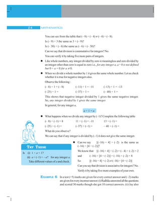 MATHEMATICS24
You can see from the table that (– 8) ÷ (– 4) ≠ (– 4) ÷ (– 8).
Is (– 9) ÷ 3 the same as 3 ÷ (– 9)?
Is (– 30) ÷ (– 6) the same as (– 6) ÷ (– 30)?
Canwesaythatdivisioniscommutativeforintegers?No.
Youcanverifyitbytakingfivemorepairsofintegers.
Likewholenumbers,anyintegerdividedbyzeroismeaninglessandzerodividedby
an integer other than zero is equal to zero i.e., for any integer a, a ÷ 0 is not defined
but 0 ÷ a = 0 for a ≠ 0.
When we divide a whole number by 1 it gives the same whole number. Let us check
whetheritistruefornegativeintegersalso.
Observethefollowing:
(– 8) ÷ 1 = (– 8) (–11) ÷ 1 = –11 (–13) ÷ 1 = –13
(–25) ÷ 1 = (–37) ÷ 1 = (– 48) ÷ 1 =
This shows that negative integer divided by 1 gives the same negative integer.
So, any integer divided by 1 gives the same integer.
In general, for any integera,
a ÷ 1 = a
What happens when we divide any integer by (–1)? Complete the following table
(– 8) ÷ (–1) = 8 11 ÷ (–1) = –11 13 ÷ (–1) =
(–25) ÷ (–1) = (–37) ÷ (–1) = – 48 ÷ (–1) =
What do you observe?
We can say that if any integer is divided by (–1) it does not give the same integer.
Can we say [(–16) ÷ 4] ÷ (–2) is the same as
(–16) ÷ [4 ÷ (–2)]?
We know that [(–16) ÷ 4] ÷ (–2) = (– 4) ÷ (–2) = 2
and (–16) ÷ [4 ÷ (–2)] = (–16) ÷ (–2) = 8
So [(–16) ÷ 4] ÷ (–2) ≠ (–16) ÷ [4 ÷ (–2)]
Canyousaythatdivisionisassociativeforintegers?No.
Verifyitbytakingfivemoreexamplesofyourown.
EXAMPLE 6 In a test (+5) marks are given for every correct answer and (–2) marks
aregivenforeveryincorrectanswer.(i)Radhikaansweredallthequestions
and scored 30 marks though she got 10 correct answers. (ii) Jay also
TRY THESE
Is (i) 1 ÷ a = 1?
(ii) a ÷ (–1) = –a? for any integer a.
Take different values of a and check.
 