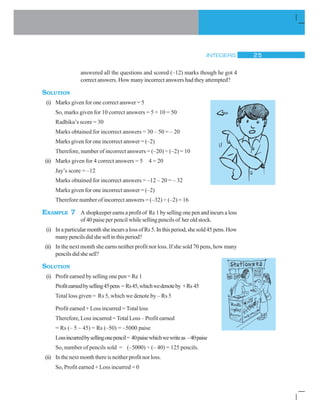 INTEGERS 25
answered all the questions and scored (–12) marks though he got 4
correct answers. How many incorrect answers had they attempted?
SOLUTION
(i) Marks given for one correct answer = 5
So, marks given for 10 correct answers = 5 × 10 = 50
Radhika’s score = 30
Marks obtained for incorrect answers = 30 – 50 = – 20
Marks given for one incorrect answer = (–2)
Therefore, number of incorrect answers = (–20) ÷ (–2) = 10
(ii) Marks given for 4 correct answers = 5 4 = 20
Jay’s score = –12
Marks obtained for incorrect answers = –12 – 20 = – 32
Marks given for one incorrect answer = (–2)
Therefore number of incorrect answers = (–32) ÷ (–2) = 16
EXAMPLE 7 Ashopkeeperearnsaprofitof Re1bysellingonepenandincursaloss
of 40 paise per pencil while selling pencils of her old stock.
(i) InaparticularmonthsheincursalossofRs5.Inthisperiod,shesold45pens.How
manypencilsdidshesellinthisperiod?
(ii) In the next month she earns neither profit nor loss. If she sold 70 pens, how many
pencilsdidshesell?
SOLUTION
(i) Profit earned by selling one pen = Re 1
Profitearnedbyselling45pens = Rs45,whichwedenoteby +Rs 45
Total loss given = Rs 5, which we denote by – Rs 5
Profit earned + Loss incurred = Total loss
Therefore, Loss incurred = Total Loss – Profit earned
= Rs (– 5 – 45) = Rs (–50) = –5000 paise
Lossincurredbysellingonepencil= 40paisewhichwewriteas –40paise
So, number of pencils sold = (–5000) ÷ (– 40) = 125 pencils.
(ii) Inthe next month there isneitherprofitnorloss.
So, Profit earned + Loss incurred = 0
 