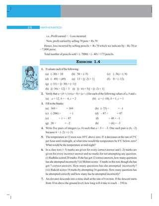 MATHEMATICS26
i.e., Profit earned = – Loss incurred.
Now, profit earned by selling 70 pens = Rs 70
Hence, loss incurred by selling pencils = Rs 70 which we indicate by – Rs 70 or
– 7,000 paise.
Total number of pencils sold = (–7000) ÷ (– 40) = 175 pencils.
EXERCISE 1.4
1. Evaluateeachofthefollowing:
(a) (–30) ÷ 10 (b) 50 ÷ (–5) (c) (–36) ÷ (–9)
(d) (– 49) ÷ (49) (e) 13 ÷ [(–2) + 1] (f) 0 ÷ (–12)
(g) (–31) ÷ [(–30) + (–1)]
(h) [(–36) ÷ 12] ÷ 3 (i) [(– 6) + 5)] ÷ [(–2) + 1]
2. Verifythat a÷(b+c) ≠ (a÷ b)+(a÷ c)foreachofthefollowingvaluesofa, bandc.
(a) a = 12, b = – 4, c = 2 (b) a = (–10), b = 1, c = 1
3. Fillintheblanks:
(a) 369 ÷ = 369 (b) (–75) ÷ = –1
(c) (–206) ÷ = 1 (d) – 87 ÷ = 87
(e) ÷ 1 = – 87 (f) ÷ 48 = –1
(g) 20 ÷ = –2 (h) ÷ (4) = –3
4. Write five pairs of integers (a, b) such that a ÷ b = –3. One such pair is (6, –2)
because 6 ÷ (–2) = (–3).
5. The temperature at 12 noon was 10°C above zero. If it decreases at the rate of 2°C
per hour until midnight, at what time would the temperature be 8°C below zero?
What would be the temperature at mid-night?
6. In a class test (+ 3) marks are given for every correct answer and (–2) marks are
given for every incorrect answer and no marks for not attempting any question.
(i) Radhikascored20marks.Ifshehasgot12correctanswers,howmanyquestions
hassheattemptedincorrectly?(ii)Mohiniscores–5marksinthistest,thoughshehas
got 7 correct answers. How many questions has she attempted incorrectly?
(iii) Rakesh scores 18 marks by attempting 16 questions. How many questions has
he attempted correctly and how many has he attempted incorrectly?
7. An elevator descends into a mine shaft at the rate of 6 m/min. If the descent starts
from 10 m above the ground level, how long will it take to reach – 350 m.
 