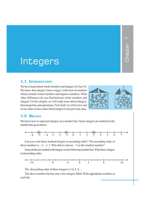 1.1 INTRODUCTION
We have learnt about whole numbers and integers in ClassVI.
We know that integers form a bigger collection of numbers
which contains whole numbers and negative numbers. What
other differences do you find between whole numbers and
integers? In this chapter, we will study more about integers,
their properties and operations. First of all, we will review and
revise what we have done about integers in our previous class.
1.2 RECALL
We know how to represent integers on a number line. Some integers are marked on the
numberlinegivenbelow.
Can you write these marked integers in ascending order? The ascending order of
these numbers is – 5, – 1, 3. Why did we choose – 5 as the smallest number?
Somepointsaremarkedwithintegersonthefollowingnumberline.Writetheseintegers
indescendingorder.
The descending order of these integers is 14, 8, 3, ...
The above number line has only a few integers filled.Write appropriate numbers at
each dot.
Chapter1
Integers
 