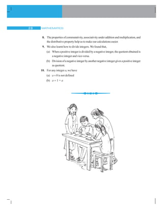 MATHEMATICS28
8. Thepropertiesofcommutativity,associativityunderadditionandmultiplication,and
the distributive property help us to make our calculations easier.
9. We also learnt how to divide integers. We found that,
(a) Whenapositiveintegerisdividedbyanegativeinteger,thequotientobtainedis
anegativeintegerandvice-versa.
(b) Divisionofanegativeintegerbyanothernegativeintegergivesapositiveinteger
asquotient.
10. For any integer a, we have
(a) a ÷ 0 is not defined
(b) a ÷ 1 = a
 
