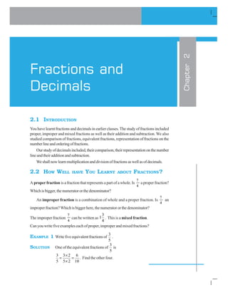 FRACTIONS AND DECIMALS '
2.1 INTRODUCTION
You have learnt fractions and decimals in earlier classes. The study of fractions included
proper, improper and mixed fractions as well as their addition and subtraction. We also
studied comparison of fractions, equivalent fractions, representation of fractions on the
numberlineandorderingoffractions.
Ourstudyofdecimalsincluded,theircomparison,theirrepresentationonthenumber
lineandtheiradditionandsubtraction.
Weshallnowlearnmultiplicationanddivisionoffractionsaswellasofdecimals.
2.2 HOW WELL HAVE YOU LEARNT ABOUT FRACTIONS?
A proper fraction is a fraction that represents a part of a whole. Is
7
4
a proper fraction?
Whichisbigger,thenumeratororthedenominator?
An improper fraction is a combination of whole and a proper fraction. Is
7
4
an
improperfraction?Whichisbiggerhere,thenumeratororthedenominator?
The improper fraction
7
4
can be written as
3
1
4
. This is a mixed fraction.
Can you write five examples each of proper, improper and mixed fractions?
EXAMPLE 1 Writefiveequivalentfractionsof
3
5
.
SOLUTION One of the equivalent fractions of
3
5
is
3 3 2 6
5 5 2 10
u
u
. Find the other four.
Chapter2
Fractions and
Decimals
 
