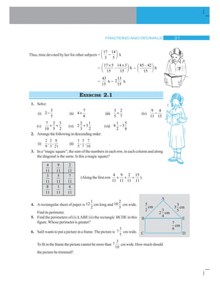 FRACTIONS AND DECIMALS ! 
Thus, time devoted by her for other subjects =
17 14
3 5
§ ·
¨ ¸© ¹ h
=
17 5 14 3
– h
15 15
u u§ ·
¨ ¸© ¹ =
85 – 42
h
15
§ ·
¨ ¸© ¹
=
43
15
h =
13
2
15
h
EXERCISE 2.1
1. Solve:
(i)
3
2
5
 (ii)
7
4
8
 (iii)
3 2
5 7
 (iv)
9 4
11 15

(v)
7 2 3
10 5 2
  (vi)
2 1
2 3
3 2
 (vii)
1 5
8 3
2 8

2. Arrangethefollowingindescendingorder:
(i)
2
9
2
3
8
21
, , (ii)
1
5
3
7
7
10
, , .
3. In a “magic square”, the sum of the numbers in each row, in each column and along
the diagonal is the same. Is this a magic square?
4
11
3
11
8
11
9
11
5
11
1
11
2
11
7
11
6
11
4. A rectangular sheet of paper is
1
12
2
cm long and
2
10
3
cm wide.
Finditsperimeter.
5. Find the perimeters of (i) ' ABE (ii) the rectangle BCDE in this
figure.Whoseperimeterisgreater?
6. Salilwantstoputapictureinaframe.Thepictureis 7
3
5
cmwide.
Tofitintheframethepicturecannotbemorethan 7
3
10
cmwide.Howmuchshould
thepicturebetrimmed?.
(Alongthefirstrow
4 9 2 15
11 11 11 11
  ).
5
cm
2 3
2 cm
4
3
3 cm
5
7
cm
6
 