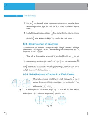 MATHEMATICS!
7. Rituate
3
5
partofanappleandtheremainingapplewaseatenbyherbrotherSomu.
How much part of the apple did Somu eat? Who had the larger share? By how
much?
8. Michaelfinishedcolouringapicturein
7
12
hour.Vaibhavfinishedcolouringthesame
picture in
3
4
hour. Who worked longer? By what fraction was it longer?
2.3 MULTIPLICATION OF FRACTIONS
You know how to find the area of a rectangle. It is equal to length × breadth. If the length
and breadth of a rectangle are 7 cm and 4 cm respectively, then what will be its area? Its
area would be 7 × 4 = 28 cm2
.
What will be the area of the rectangle if its length and breadth are 7
1
2
cm and
3
1
2
cm respectively? You will say it will be 7
1
2
× 3
1
2
=
15
2
×
7
2
cm2
.Thenumbers
15
2
and
7
2
arefractions.Tocalculatetheareaofthegivenrectangle,weneedtoknowhowto
multiplyfractions.Weshalllearnthatnow.
2.3.1 Multiplication of a Fraction by a Whole Number
Observe the pictures at the left (Fig 2.1). Each shaded part is
1
4
part of
a circle. How much will the two shaded parts represent together? They
will represent
1 1
4 4
 =
1
2
4
u .
Combining the two shaded parts, we get Fig 2.2 . What part of a circle does the
shaded part in Fig 2.2 represent? It represents
2
4
part of a circle .
Fig 2.1
Fig 2.2
or
 