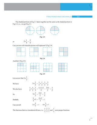 FRACTIONS AND DECIMALS ! !
The shaded portions in Fig 2.1 taken together are the same as the shaded portion in
Fig 2.2, i.e., we get Fig 2.3.
Fig 2.3
or
1
2
4
u =
2
4
.
Can you now tell what this picture will represent? (Fig 2.4)
Fig 2.4
And this? (Fig 2.5)
Fig 2.5
Let us now find
1
3
2
u .
We have
1
3
2
u =
1 1 1 3
2 2 2 2
 
We also have
1 1 1
2 2 2
  =
1 1 1
2
 
=
3 1
2
u
=
3
2
So
1
3
2
u =
3 1
2
u
=
3
2
Similarly
2
5
3
u =
2 5
3
u
= ?
Canyoutell
2
3
7
u = ?
3
4 ?
5
u
The fractions that we considered till now, i.e.,
1 2 2
, ,
2 3 7
and
3
5
were proper fractions.
 