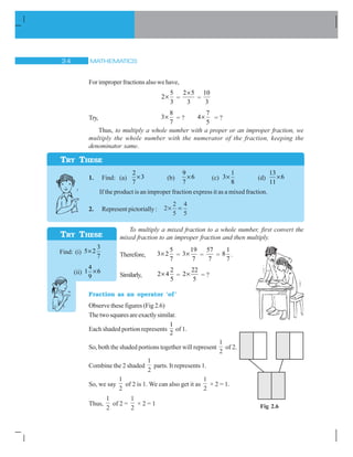MATHEMATICS! 
For improper fractions also we have,
5
2
3
u =
2 5
3
u
=
10
3
Try,
8
3
7
u = ?
7
4
5
u = ?
Thus, to multiply a whole number with a proper or an improper fraction, we
multiply the whole number with the numerator of the fraction, keeping the
denominator same.
1. Find: (a)
2
3
7
u (b)
9
6
7
u (c)
1
3
8
u (d)
13
6
11
u
If the product is an improper fraction express it as a mixed fraction.
2. Represent pictorially : 2
2
5
4
5
u
To multiply a mixed fraction to a whole number, first convert the
mixed fraction to an improper fraction and then multiply.
Therefore,
5
3 2
7
u =
19
3
7
u =
57
7
=
1
8
7
.
Similarly,
2
2 4
5
u =
22
2
5
u = ?
Fraction as an operator ‘of’
Observe these figures (Fig 2.6)
Thetwosquaresareexactlysimilar.
Each shaded portion represents
1
2
of 1.
So, both the shaded portions together will represent
1
2
of 2.
Combine the 2 shaded
1
2
parts. It represents 1.
So, we say
1
2
of 2 is 1. We can also get it as
1
2
× 2 = 1.
Thus,
1
2
of 2 =
1
2
× 2 = 1
TRY THESE
TRY THESE
Find: (i)
3
5 2
7
u
(ii)
4
1 6
9
u
Fig 2.6
 