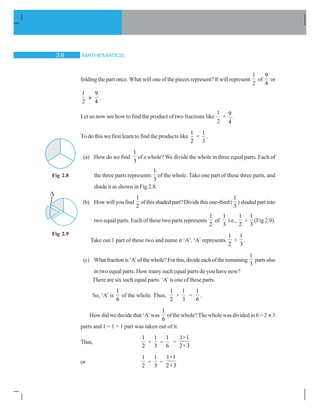 MATHEMATICS! 
folding the part once. What will one of the pieces represent? It will represent
1
2
of
9
4
or
1
2
×
9
4
.
Let us now see how to find the product of two fractions like
1
2
×
9
4
.
To do this we first learn to find the products like
1
2
×
1
3
.
(a) How do we find
1
3
of a whole? We divide the whole in three equal parts. Each of
the three parts represents
1
3
of the whole. Take one part of these three parts, and
shade it as shown in Fig 2.8.
(b) Howwillyoufind
1
2
ofthisshadedpart?Dividethisone-third(
1
3
)shadedpartinto
two equal parts. Each of these two parts represents
1
2
of
1
3
i.e.,
1
2
×
1
3
(Fig 2.9).
Take out 1 part of these two and name it ‘A’. ‘A’ represents
1
2
×
1
3
.
(c) Whatfractionis‘A’ofthewhole?Forthis,divideeachoftheremaining
1
3
partsalso
in two equal parts. How many such equal parts do you have now?
There are six such equal parts. ‘A’ is one of these parts.
So, ‘A’ is
1
6
of the whole. Thus,
1
2
×
1
3
=
1
6
.
How did we decide that‘A’was
1
6
of the whole? The whole was divided in 6 = 2 ×3
parts and 1 = 1 × 1 part was taken out of it.
Thus,
1
2
×
1
3
=
1
6
=
1×1
2×3
or
1
2
×
1
3
=
1×1
2×3
Fig 2.8
Fig 2.9
A
 