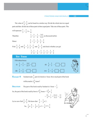 FRACTIONS AND DECIMALS ! '
The value of
1
3
×
1
2
can be found in a similar way. Divide the whole into two equal
parts and then divide one of these parts in three equal parts. Take one of these parts. This
will represent 1
3
×
1
2
i.e.,
1
6
.
Therefore
1
3
×
1
2
=
1
6
=
1 1
3 2
u
u
as discussed earlier.
Hence
1
2
×
1
3
=
1
3
×
1
2
=
1
6
Find
1
3
×
1
4
and
1
4
×
1
3
;
1
2
×
1
5
and
1
5
×
1
2
and check whether you get
1
3
×
1
4
=
1
4
×
1
3
;
1
2
×
1
5
=
1
5
×
1
2
Fillintheseboxes:
(i)
1
2
×
1
7
=
1 1
2 7
u
u
= (ii)
1
5
×
1
7
= =
(iii)
1
7
×
1
2
= = (iv)
1
7
×
1
5
= =
Example 6 Sushant reads
1
3
part of a book in 1 hour. How much part of the book
willhereadin
1
2
5
hours?
SOLUTION The part of the book read by Sushant in 1 hour =
1
3
.
So, the part of the book read by him in
1
2
5
hours =
1
2
5
×
1
3
=
11
5
×
1
3
u
u
11 1
5 3
=
11
15
Let us now find
1
2
×
5
3
. We know that
5
3
=
1
3
× 5 .
So,
1
2
×
5
3
=
1
2
×
1
3
× 5 =
1
6
5
5
6
u
TRY THESE
 