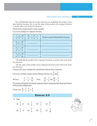 FRACTIONS AND DECIMALS  
You will find that when two proper fractions are multiplied, the product is less
than both the fractions. Or, we say the value of the product of two proper fractions
is smaller than each of the two fractions.
Checkthisbyconstructingfivemoreexamples.
Letusnowmultiplytwoimproperfractions.
7 5 35
3 2 6
u
35
6
7
3
35
6
5
2
! !, Product is greater than both the fractions
6 24
5 3 15
u
9
--------,-------- ------------------------------------------
9 7 63
2 8
u
9
--------,-------- ------------------------------------------
3 8 24
7 14
u
9
--------,-------- ----------------------------------------
We find that the product of two improper fractions is greater than each of the
two fractions.
Or, the value of the product of two improper fraction is more than each of the
two fractions.
Constructfivemoreexamplesforyourselfandverifytheabovestatement.
Let us now multiply a proper and an improper fraction, say
2
3
and
7
5
.
We have
2
3
×
7
5
=
14
15
. Here,
14
15

7
5
and
14
15

2
3
Theproductobtainedislessthantheimproperfractionandgreaterthantheproperfraction
involvedinthemultiplication.
Check it for
6
5
×
2
7
,
8
3
×
4
5
.
EXERCISE 2.3
1. Find:
(i)
1
4
of (a)
1
4
(b)
3
5
(c)
4
3
(ii)
1
7
of (a)
2
9
(b)
6
5
(c)
3
10
 