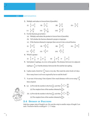 MATHEMATICS
2. Multiplyandreducetolowestform(ifpossible):
(i)
2 2
2
3 3
u (ii)
2 7
7 9
u (iii)
3 6
8 4
u (iv)
9 3
5 5
u
(v)
1 15
3 8
u (vi)
11 3
2 10
u (vii)
4 12
5 7
u
3. Forthefractionsgivenbelow:
(a) Multiply and reduce the product to lowest form (if possible)
(b) Tell whether the fraction obtained is proper or improper.
(c) Ifthefractionobtainedisimproperthenconvertitintoamixedfraction.
(i)
2 1
5
5 4
u (ii)
2 7
6
5 9
u (iii)
3 1
5
2 3
u (iv)
5 3
2
6 7
u
(v)
2 4
3
5 7
u (vi)
3
2 3
5
u (vii)
4 3
3
7 5
u
4. Whichisgreater:
(i)
2
7
of
3
4
or
3
5
of
5
8
(ii)
1
2
of
6
7
or
2
3
of
3
7
5. Saili plants 4 saplings, in a row, in her garden. The distance between two adjacent
saplings is
3
4
m. Find the distance between the first and the last sapling.
6. Lipika reads a book for
3
1
4
hours every day. She reads the entire book in 6 days.
How many hours in all were required by her to read the book?
7. A car runs 16 km using 1 litre of petrol. How much distance will it cover using
3
2
4
litresofpetrol.
8. (a) (i) Provide the number in the box , such that
2 10
3 30
u .
(ii) The simplest form of the number obtained in is .
(b) (i) Provide the number in the box , such that
3 24
5 75
u ?
(ii) The simplest form of the number obtained in is .
2.4 DIVISION OF FRACTIONS
John has a paper strip of length 6 cm. He cuts this strip in smaller strips of length 2 cm
each. You know that he would get 6 ÷ 2 =3 strips.
 