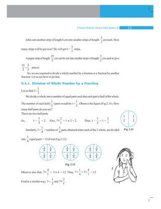 FRACTIONS AND DECIMALS  !
John cuts another strip of length 6 cm into smaller strips of length
3
2
cm each. How
many strips will he get now? He will get 6 ÷
3
2
strips.
Apaperstripoflength
15
2
cmcanbecutintosmallerstripsoflength
3
2
cmeachtogive
15
2
y
3
2
pieces.
So, we are required to divide a whole number by a fraction or a fraction by another
fraction. Let us see how to do that.
2.4.1 Division of Whole Number by a Fraction
Let us find 1y
1
2
.
Wedivideawholeintoanumberofequalpartssuchthateachpartishalfofthewhole.
The number of such half (
1
2
) parts would be 1÷
1
2
. Observe the figure (Fig 2.11). How
many half parts do you see?
There are two half parts.
So, 1 ÷
1
2
= 2. Also,
2
1
1
u = 1 × 2 = 2. Thus, 1 ÷
1
2
= 1 ×
2
1
Similarly,3 y
1
4
=numberof
1
4
partsobtainedwheneachofthe3whole,aredivided
into
1
4
equal parts = 12 (From Fig 2.12)
Fig 2.12
Observe also that,
4
3
1
u = 3 × 4 = 12. Thus, 3
1
4
3
4
1
y u = 12.
Find in a similar way, 3 y
1
2
and
2
3
1
u .
1
2
1
2
Fig 2.11
1
4
1
4
1
4
1
4
1
4
1
4
1
4
1
4
1
4
1
4
1
4
1
4
 