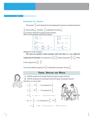 MATHEMATICS 
Reciprocal of a fraction
The number
2
1
can be obtained by interchanging the numerator and denominator of
1
2
orbyinverting
1
2
.Similarly,
3
1
isobtainedbyinverting
1
3
.
Letusfirstseeabouttheinvertingofsuchnumbers.
Observe these products and fill in the blanks :
1
7
7
u = 1
5 4
4 5
u = ---------
1
9
9
u = ------
2
7
u ------- = 1
2 3
3 2
u =
2 3
3 2
u
u
=
6
6
= 1 ------
5
9
u = 1
Multiplyfivemoresuchpairs.
The non-zero numbers whose product with each other is 1, are called the
reciprocals of each other. So reciprocal of
5
9
is
9
5
and the reciprocal of
9
5
is
5
9
. What
is the receiprocal of
1
9
?
2
7
?
You will see that the reciprocal of
2
3
is obtained by inverting it. You get
3
2
.
THINK, DISCUSS AND WRITE
(i) Will the reciprocal of a proper fraction be again a proper fraction?
(ii) Willthereciprocalofanimproperfractionbeagainanimproperfraction?
Therefore, we can say that
1 y
1
2
=
2
1
1
u = 1× reciprocal of
1
2
.
3 y
1
4
=
4
3
1
u = 3× reciprocal of
1
4
.
3 y
1
2
= ------ = ----------------------.
So, 2 y
3
4
= 2 × reciprocal of
3
4
=
4
2
3
u .
5 y
2
9
= 5 × ------------------- = 5 × -------------
 