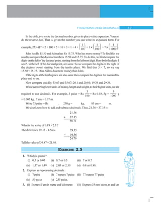 FRACTIONS AND DECIMALS  %
Inthetable,youwrotethedecimalnumber,givenitsplace-valueexpansion.Youcan
do the reverse, too. That is, given the number you can write its expanded form. For
example, 253.417 = 2 × 100 + 5 × 10 + 3 × 1 + 4 ×
1
10
§ ·
¨ ¸© ¹ + 1 ×
1
100
§ ·
¨ ¸© ¹ + 7 ×
1
1000
§ ·
¨ ¸© ¹ .
John has Rs 15.50 and Salma has Rs 15.75. Who has more money? To find this we
need to compare the decimal numbers 15.50 and 15.75. To do this, we first compare the
digitsontheleftofthedecimalpoint,startingfromtheleftmostdigit.Hereboththedigits1
and 5, to the left of the decimal point, are same. So we compare the digits on the right of
the decimal point starting from the tenths place. We find that 5  7, so we say
15.50  15.75. Thus, Salma has more money than John.
Ifthedigitsatthetenthsplacearealsosamethencomparethedigitsatthehundredths
place and so on.
Now compare quickly, 35.63 and 35.67; 20.1 and 20.01; 19.36 and 29.36.
Whileconvertinglowerunitsofmoney,lengthandweight,totheirhigherunits,weare
required to use decimals. For example, 3 paise = Rs
3
100
= Rs 0.03, 5g =
5
1000
g
= 0.005 kg, 7 cm = 0.07 m.
Write 75 paise = Rs , 250 g = kg, 85 cm = m.
We also know how to add and subtract decimals. Thus, 21.36 + 37.35 is
21.36
37.35
58.71

What is the value of 0.19 + 2.3 ?
The difference 29.35  4.56 is 29.35
04.56
24.79

Tell the value of 39.87  21.98.
EXERCISE 2.5
1. Whichisgreater?
(i) 0.5 or 0.05 (ii) 0.7 or 0.5 (iii) 7 or 0.7
(iv) 1.37 or 1.49 (v) 2.03 or 2.30 (vi) 0.8 or 0.88.
2. Expressasrupeesusingdecimals:
(i) 7 paise (ii) 7 rupees 7 paise (iii) 77 rupees 77 paise
(iv) 50 paise (v) 235 paise.
3. (i) Express 5 cm in metre and kilometre (ii) Express 35 mm in cm, m and km
 