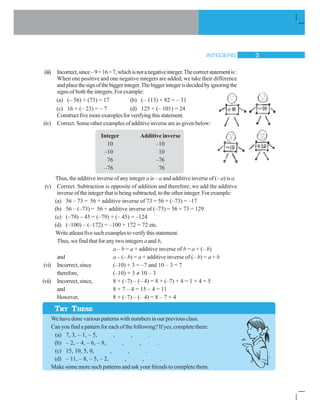 INTEGERS 3
TRY THESE
(iii) Incorrect,since–9+16=7,whichisnotanegativeinteger.Thecorrectstatementis:
When one positive and one negative integers are added, we take their difference
andplacethesignofthebiggerinteger.Thebiggerintegerisdecidedbyignoringthe
signs of boththeintegers.Forexample:
(a) (– 56) + (73) = 17 (b) (– 113) + 82 = – 31
(c) 16 + (– 23) = – 7 (d) 125 + (– 101) = 24
Constructfivemoreexamplesforverifyingthisstatement.
(iv) Correct. Some other examples of additive inverse are as given below:
Integer Additive inverse
10 –10
–10 10
76 –76
–76 76
Thus, the additive inverse of any integer a is – a and additive inverse of (– a) is a.
(v) Correct. Subtraction is opposite of addition and therefore, we add the additive
inverse of the integer that is being subtracted, to the other integer. For example:
(a) 56 – 73 = 56 + additive inverse of 73 = 56 + (–73) = –17
(b) 56 – (–73) = 56 + additive inverse of (–73) = 56 + 73 = 129
(c) (–79) – 45 = (–79) + (– 45) = –124
(d) (–100) – (–172) = –100 + 172 = 72 etc.
Writeatleastfivesuchexamplestoverifythisstatement.
Thus, we find that for any two integers a and b,
a – b = a + additive inverse of b = a + (– b)
and a – (– b) = a + additive inverse of (– b) = a + b
(vi) Incorrect, since (–10) + 3 = –7 and 10 – 3 = 7
therefore, (–10) + 3 ≠ 10 – 3
(vii) Incorrect, since, 8 + (–7) – (– 4) = 8 + (–7) + 4 = 1 + 4 = 5
and 8 + 7 – 4 = 15 – 4 = 11
However, 8 + (–7) – (– 4) = 8 – 7 + 4
We have done various patterns with numbers in our previous class.
Can you find a pattern for each of the following? If yes, complete them:
(a) 7, 3, – 1, – 5, , , .
(b) – 2, – 4, – 6, – 8, , , .
(c) 15, 10, 5, 0, , , .
(d) – 11, – 8, – 5, – 2, , , .
Make some more such patterns and ask your friends to complete them.
 