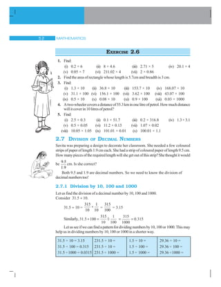 MATHEMATICS#
EXERCISE 2.6
1. Find:
(i) 0.2 × 6 (ii) 8 × 4.6 (iii) 2.71 × 5 (iv) 20.1 × 4
(v) 0.05 × 7 (vi) 211.02 × 4 (vii) 2 × 0.86
2. Find the area of rectangle whose length is 5.7cm and breadth is 3 cm.
3. Find:
(i) 1.3 × 10 (ii) 36.8 × 10 (iii) 153.7 × 10 (iv) 168.07 × 10
(v) 31.1 × 100 (vi) 156.1 × 100 (vii) 3.62 × 100 (viii) 43.07 × 100
(ix) 0.5 × 10 (x) 0.08 × 10 (xi) 0.9 × 100 (xii) 0.03 × 1000
4. Atwo-wheelercoversadistanceof55.3kminonelitreofpetrol.Howmuchdistance
willitcoverin10litresofpetrol?
5. Find:
(i) 2.5 × 0.3 (ii) 0.1 × 51.7 (iii) 0.2 × 316.8 (iv) 1.3×3.1
(v) 0.5 × 0.05 (vi) 11.2 × 0.15 (vii) 1.07 × 0.02
(viii) 10.05 × 1.05 (ix) 101.01 × 0.01 (x) 100.01 × 1.1
2.7 DIVISION OF DECIMAL NUMBERS
Savita was preparing a design to decorate her classroom. She needed a few coloured
strips of paper of length 1.9 cm each. She had a strip of coloured paper of length 9.5 cm.
Howmanypiecesoftherequiredlengthwillshegetoutofthisstrip?Shethoughtitwould
be
9.5
1.9
cm. Is she correct?
Both 9.5 and 1.9 are decimal numbers. So we need to know the division of
decimalnumberstoo!
2.7.1 Division by 10, 100 and 1000
Let us find the division of a decimal number by 10, 100 and 1000.
Consider 31.5 y 10.
31.5 y 10 =
315 1
×
10 10
=
315
100
= 3.15
Similarly, 31 5 100
315
10
1
100
. y ¸
315
1000
0 315.
Letusseeifwecanfindapatternfordividingnumbersby10,100or1000.Thismay
help us in dividing numbers by 10, 100 or 1000 in a shorter way.
31.5 ÷ 10 = 3.15 231.5 ÷ 10 = 1.5 ÷ 10 = 29.36 ÷ 10 =
31.5 ÷ 100 = 0.315 231.5 ÷ 10 = 1.5 ÷ 100 = 29.36 ÷ 100 =
31.5 ÷1000 = 0.0315 231.5 ÷ 1000 = 1.5 ÷ 1000 = 29.36 ÷1000 =
 