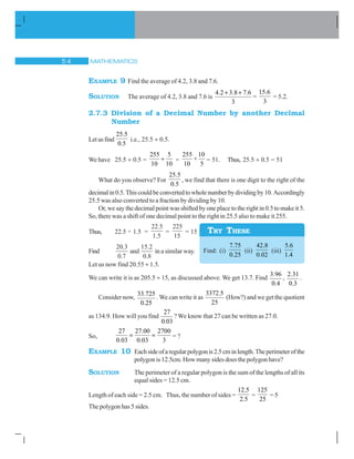MATHEMATICS# 
EXAMPLE 9 Find the average of 4.2, 3.8 and 7.6.
SOLUTION The average of 4.2, 3.8 and 7.6 is
4.2 3.8 7.6
3
 
=
15.6
3
= 5.2.
2.7.3 Division of a Decimal Number by another Decimal
Number
Letusfind
25.5
0.5
i.e., 25.5 y 0.5.
We have 25.5 y 0.5 =
255 5
10 10
y =
255 10
×
10 5
= 51. Thus, 25.5 y 0.5 = 51
What do you observe? For
25.5
0.5
, we find that there is one digit to the right of the
decimalin0.5.Thiscouldbeconvertedtowholenumberbydividingby10.Accordingly
25.5 was also converted to a fraction by dividing by 10.
Or, we say the decimal point was shifted by one place to the right in 0.5 to make it 5.
So, there was a shift of one decimal point to the right in 25.5 also to make it 255.
Thus, 22.5 ÷ 1.5 =
22 5
1 5
.
.
=
225
15
= 15
Find
20 3
0 7
.
.
and
15 2
0 8
.
.
in a similar way.
Let us now find 20.55 y 1.5.
We can write it is as 205.5 y 15, as discussed above. We get 13.7. Find
3.96
0.4
,
2.31
0.3
.
Consider now,
33.725
0.25
.We can write it as
3372.5
25
(How?) and we get the quotient
as 134.9. How will you find
27
0.03
? We know that 27 can be written as 27.0.
So,
27 27.00 2700
0.03 0.03 3
= ?
EXAMPLE 10 Eachsideofaregularpolygonis2.5cminlength.Theperimeterofthe
polygon is 12.5cm. How many sides does the polygon have?
SOLUTION The perimeter of a regular polygon is the sum of the lengths of all its
equal sides = 12.5 cm.
Length of each side = 2.5 cm. Thus, the number of sides =
12.5
2.5
=
125
25
= 5
The polygon has 5 sides.
Find: (i)
7.75
0.25
(ii)
42.8
0.02
(iii)
5.6
1.4
TRY THESE
 