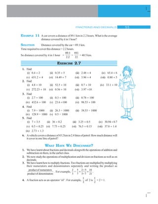 FRACTIONS AND DECIMALS # #
EXAMPLE 11 A car covers a distance of 89.1 km in 2.2 hours. What is the average
distance covered by it in 1 hour?
SOLUTION Distance covered by the car = 89.1 km.
Time required to cover this distance = 2.2 hours.
So distance covered by it in 1 hour =
89.1
2.2
=
891
22
= 40.5 km.
EXERCISE 2.7
1. Find:
(i) 0.4 y 2 (ii) 0.35 y 5 (iii) 2.48 y 4 (iv) 65.4 y 6
(v) 651.2 y 4 (vi) 14.49 y 7 (vii) 3.96 y 4 (viii) 0.80 y 5
2. Find:
(i) 4.8 y 10 (ii) 52.5 y 10 (iii) 0.7 y 10 (iv) 33.1 y 10
(v) 272.23 y 10 (vi) 0.56 y 10 (vii) 3.97 y10
3. Find:
(i) 2.7 y 100 (ii) 0.3 y 100 (iii) 0.78 y 100
(iv) 432.6 y 100 (v) 23.6 y100 (vi) 98.53 y 100
4. Find:
(i) 7.9 ÷ 1000 (ii) 26.3 ÷ 1000 (iii) 38.53 ÷ 1000
(iv) 128.9 ÷ 1000 (v) 0.5 ÷ 1000
5. Find:
(i) 7 y 3.5 (ii) 36 y 0.2 (iii) 3.25 y 0.5 (iv) 30.94 y 0.7
(v) 0.5 y 0.25 (vi) 7.75 y 0.25 (vii) 76.5 y 0.15 (viii) 37.8 y 1.4
(ix) 2.73 y 1.3
6. Avehiclecoversadistanceof43.2kmin2.4litresofpetrol.Howmuchdistancewill
it cover in one litre of petrol?
WHAT HAVE WE DISCUSSED?
1. Wehavelearntaboutfractionsanddecimalsalongwiththeoperationsofadditionand
subtractiononthem,intheearlierclass.
2. Wenowstudytheoperationsofmultiplicationanddivisiononfractionsaswellason
decimals.
3. Wehavelearnthowtomultiplyfractions.Twofractionsaremultipliedbymultiplying
their numerators and denominators seperately and writing the product as
productof numerators
productof denominators
. For example,
2 5 2×5 10
×
3 7 3× 7 21
.
4. A fraction acts as an operator ‘of ’. For example,
1
2
of 2 is
1
2
× 2 = 1.
 