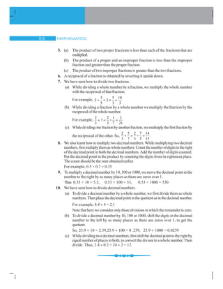 MATHEMATICS# $
5. (a) The product of two proper fractions is less than each of the fractions that are
multiplied.
(b) The product of a proper and an improper fraction is less than the improper
fraction and greater than the proper fraction.
(c) The product of two imporper fractions is greater than the two fractions.
6. Areciprocalofafractionisobtainedbyinvertingitupsidedown.
7. We have seen how to divide two fractions.
(a) While dividing a whole number by a fraction, we multiply the whole number
withthereciprocalofthatfraction.
For example,
3 5 10
2 2
5 3 3
y u
(b) While dividing a fraction by a whole number we multiply the fraction by the
reciprocalofthewholenumber.
For example,
2 2 1 2
7 ×
3 3 7 21
y
(c) Whiledividingonefractionbyanotherfraction,wemultuiplythefirstfractionby
the reciprocal of the other. So,
2 5 2 7 14
×
3 7 3 5 15
y .
8. Wealsolearnthowtomultiplytwodecimalnumbers.Whilemultiplyingtwodecimal
numbers,firstmultiplythemaswholenumbers.Countthenumberofdigitstotheright
ofthedecimalpointinboththedecimalnumbers.Addthenumberofdigitscounted.
Put the decimal point in the product by counting the digits from its rightmost place.
The count should be the sum obtained earlier.
For example, 0.5 × 0.7 = 0.35
9. Tomultiplyadecimalnumberby10,100or1000,wemovethedecimalpointinthe
number to the right by as many places as there are zeros over 1.
Thus 0.53 × 10 = 5.3, 0.53 × 100 = 53, 0.53 × 1000 = 530
10. We have seen how to divide decimal numbers.
(a) To divide a decimal number by a whole number, we first divide them as whole
numbers.Thenplacethedecimalpointinthequotientasinthedecimalnumber.
For example, 8.4 y 4 = 2.1
Notethathereweconsideronlythosedivisionsinwhichtheremainderiszero.
(b) To divide a decimal number by 10, 100 or 1000, shift the digits in the decimal
number to the left by as many places as there are zeros over 1, to get the
quotient.
So, 23.9 y 10 = 2.39,23.9 y 100 = 0 .239, 23.9 y 1000 = 0.0239
(c) Whiledividingtwodecimalnumbers,firstshiftthedecimalpointtotherightby
equalnumberofplacesinboth,toconvertthedivisortoawholenumber.Then
divide. Thus, 2.4 y 0.2 = 24 y 2 = 12.
 