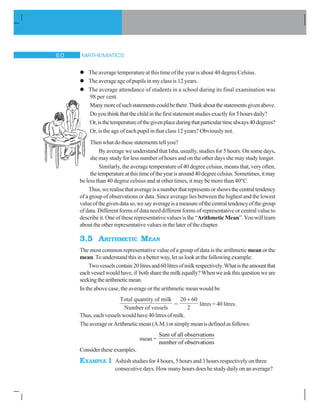MATHEMATICS$ 
l The average temperature at this time of the year is about 40 degree Celsius.
l The average age of pupils in my class is 12 years.
l The average attendance of students in a school during its final examination was
98 per cent.
Manymoreofsuchstatementscouldbethere.Thinkaboutthestatementsgivenabove.
Doyouthinkthatthechildinthefirststatementstudiesexactlyfor5hoursdaily?
Or,isthetemperatureofthegivenplaceduringthatparticulartimealways40degrees?
Or, is the age of each pupil in that class 12 years? Obviously not.
Then what do these statements tell you?
By average we understand that Isha, usually, studies for 5 hours. On some days,
she may study for less number of hours and on the other days she may study longer.
Similarly, the average temperature of 40 degree celsius, means that, very often,
thetemperatureatthistimeoftheyearisaround40degreecelsius.Sometimes,itmay
be less than 40 degree celsius and at other times, it may be more than 40°C.
Thus,werealisethataverageisanumberthatrepresentsorshowsthecentraltendency
of a group of observations or data. Since average lies between the highest and the lowest
valueofthegivendataso,wesayaverageisameasureofthecentraltendencyofthegroup
of data. Different forms of data need different forms of representative or central value to
describe it. One of these representative values is the “Arithmetic Mean”. You will learn
about the other representative values in the later of the chapter.
3.5 ARITHMETIC MEAN
The most common representative value of a group of data is the arithmetic mean or the
mean.To understand this in a better way, let us look at the following example:
Twovesselscontain20litresand60litresofmilkrespectively.Whatistheamountthat
eachvesselwouldhave,if bothsharethemilkequally?Whenweaskthisquestionweare
seekingthearithmeticmean.
In the above case, the average or the arithmetic mean would be
Total quantity of milk
Number of vessels
=
20 60
2

litres = 40 litres.
Thus,eachvesselswould have 40litres ofmilk.
TheaverageorArithmeticmean(A.M.)orsimplymeanisdefinedasfollows:
mean =
Sum of all observations
number of observations
Consider these examples.
EXAMPLE 1 Ashish studies for 4 hours, 5 hours and 3 hours respectively on three
consecutive days. How many hours does he study daily on an average?
 