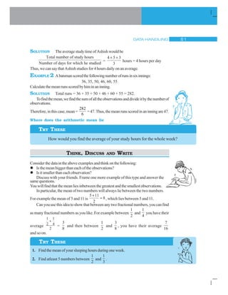DATA HANDLING $ 
SOLUTION TheaveragestudytimeofAshishwouldbe
Total number of study hours
Number of days for which he studdied
=
4 5 3
3
 
hours = 4 hours per day
Thus, we can say that Ashish studies for 4 hours daily on an average.
EXAMPLE 2 Abatsmanscoredthefollowingnumberofrunsinsixinnings:
36, 35, 50, 46, 60, 55
Calculatethemeanrunsscoredbyhiminaninning.
SOLUTION Total runs = 36 + 35 + 50 + 46 + 60 + 55 = 282.
Tofindthemean,wefindthesumofalltheobservationsanddivideitbythenumberof
observations.
Therefore,inthiscase,mean=
282
6
=47.Thus,themeanrunsscoredinaninningare47.
Where does the arithmetic mean lie
TRY THESE
How would you find the average of your study hours for the whole week?
THINK, DISCUSS AND WRITE
Considerthedataintheaboveexamplesandthinkonthefollowing:
l Is the mean bigger than each of the observations?
l Isitsmallerthaneachobservation?
Discuss with your friends. Frame one more example of this type and answer the
samequestions.
Youwillfindthatthemeanliesinbetweenthegreatestandthesmallestobservations.
In particular, the mean of two numbers will always lie between the two numbers.
For example the mean of 5 and 11 is
5 11
2
8

, which lies between 5 and 11.
Can you use this idea to show that between any two fractional numbers, you can find
as many fractional numbers as you like. For example between
1
2
and
1
4
you have their
average
1
2
1
4
2

=
3
8
and then between
1
2
and
3
8
, you have their average
7
16
and so on.
1. Find the mean of your sleeping hours during one week.
2. Find atleast 5 numbers between
1
2
and
1
3
.
TRY THESE
 