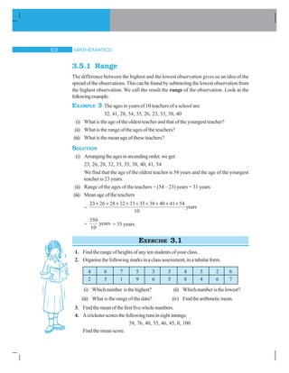 MATHEMATICS$
3.5.1 Range
The difference between the highest and the lowest observation gives us an idea of the
spread of the observations. This can be found by subtracting the lowest observation from
the highest observation. We call the result the range of the observation. Look at the
followingexample:
EXAMPLE 3 The ages in years of 10 teachers of a school are:
32, 41, 28, 54, 35, 26, 23, 33, 38, 40
(i) What is the age of the oldest teacher and that of the youngest teacher?
(ii) What is the range of the ages of the teachers?
(iii) What is the mean age of these teachers?
SOLUTION
(i) Arrangingtheagesinascendingorder,weget:
23, 26, 28, 32, 33, 35, 38, 40, 41, 54
We find that the age of the oldest teacher is 54 years and the age of the youngest
teacher is 23 years.
(ii) Range of the ages of the teachers = (54 – 23) years = 31 years
(iii) Mean age of the teachers
=
23 26 28 32 33 35 38 40 41 54
10
        
years
=
350
10
years = 35 years
EXERCISE 3.1
1. Find the range of heights of any ten students of your class.
2. Organisethefollowingmarksinaclassassessment,inatabularform.
4 6 7 5 3 5 4 5 2 6
2 5 1 9 6 5 8 4 6 7
(i) Whichnumber isthehighest? (ii) Whichnumberisthelowest?
(iii) What is the range of the data? (iv) Findthearithmeticmean.
3. Findthemeanofthefirstfivewholenumbers.
4. Acricketerscoresthefollowingrunsineightinnings:
58, 76, 40, 35, 46, 45, 0, 100.
Find the mean score.
 
