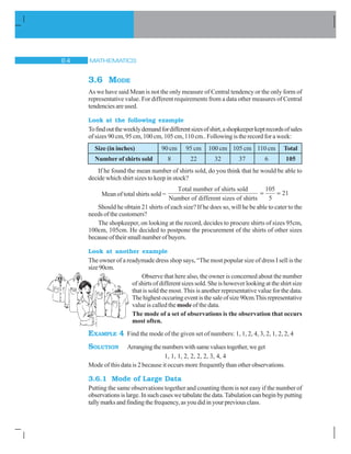 MATHEMATICS$ 
3.6 MODE
As we have said Mean is not the only measure of Central tendency or the only form of
representative value. For different requirements from a data other measures of Central
tendencies are used.
Look at the following example
Tofindouttheweeklydemandfordifferentsizesofshirt,ashopkeeperkeptrecordsofsales
of sizes 90 cm, 95 cm, 100 cm, 105 cm, 110 cm.. Following is the record for a week:
Size (in inches) 90 cm 95 cm 100 cm 105 cm 110 cm Total
Number of shirts sold 8 22 32 37 6 105
If he found the mean number of shirts sold, do you think that he would be able to
decide which shirt sizes to keep in stock?
Mean of total shirts sold =
Total number of shirts sold
Number of different sizes of shiirts
105
5
21
Should he obtain 21 shirts of each size? If he does so, will he be able to cater to the
needs of the customers?
The shopkeeper, on looking at the record, decides to procure shirts of sizes 95cm,
100cm, 105cm. He decided to postpone the procurement of the shirts of other sizes
becauseoftheirsmallnumberofbuyers.
Look at another example
The owner of a readymade dress shop says, “The most popular size of dress I sell is the
size90cm.
Observe that here also, the owner is concerned about the number
of shirts of different sizes sold. She is however looking at the shirt size
that is sold the most. This is another representative value for the data.
Thehighestoccuringeventisthesaleofsize90cm.Thisrepresentative
value is called the mode of the data.
The mode of a set of observations is the observation that occurs
most often.
EXAMPLE 4 Find the mode of the given set of numbers: 1, 1, 2, 4, 3, 2, 1, 2, 2, 4
SOLUTION Arrangingthenumberswithsamevaluestogether,weget
1, 1, 1, 2, 2, 2, 2, 3, 4, 4
Mode of this data is 2 because it occurs more frequently than other observations.
3.6.1 Mode of Large Data
Putting the same observations together and counting them is not easy if the number of
observations is large. In such cases we tabulate the data. Tabulation can begin by putting
tallymarksandfindingthefrequency,asyoudidinyourpreviousclass.
 