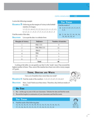 DATA HANDLING $ #
Lookatthefollowingexample:
EXAMPLE 5 Followingarethemarginsofvictoryinthefootball
matches of a league.
1, 3, 2, 5, 1, 4, 6, 2, 5, 2, 2, 2, 4, 1, 2, 3, 1, 1, 2, 3, 2,
6, 4, 3, 2, 1, 1, 4, 2, 1, 5, 3, 3, 2, 3, 2, 4, 2, 1, 2
Find the mode of this data.
SOLUTION Let us put the data in a tabular form:
Margins of victory Tallybars Number of matches
1 9
2 14
3 7
4 5
5 3
6 2
Total 40
Looking at the table, we can quickly say that 2 is the ‘mode’ since 2 has occured the
highestnumberoftimes.Thus,mostofthematcheshavebeenwonwithavictorymargin
of 2 goals.
THINK, DISCUSS AND WRITE
Can a set of numbers have more than one mode?
EXAMPLE 6 Find the mode of the numbers: 2, 2, 2, 3, 3, 4, 5, 5, 5, 6, 6, 8
SOLUTION Here, 2 and 5 both occur three times. Therefore, they both are modes of
the data.
1. Rec ordtheageinyearsofallyourclassmates.Tabulatethedataandfindthemode.
2. Record the heights in centimetres of your classmates and find the mode.
1. Findthemodeofthefollowingdata:
12, 14, 12, 16, 15, 13, 14, 18, 19, 12, 14, 15, 16, 15, 16, 16, 15,
17, 13, 16, 16, 15, 15, 13, 15, 17, 15, 14, 15, 13, 15, 14
Find the mode of
(i) 2, 6, 5, 3, 0, 3, 4, 3, 2, 4, 5,
2, 4,
(ii) 2, 14, 16, 12, 14, 14, 16,
14, 10, 14, 18, 14
TRY THESE
DO THIS
TRY THESE
 