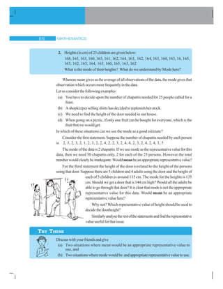 MATHEMATICS$ $
2. Heights(incm)of25childrenaregivenbelow:
168, 165, 163, 160, 163, 161, 162, 164, 163, 162, 164, 163, 160, 163, 16, 165,
163, 162, 163, 164, 163, 160, 165, 163, 162
What is the mode of their heights? What do we understand by Mode here?
Whereasmeangivesustheaverageofallobservationsofthedata,themodegivesthat
observationwhichoccursmostfrequentlyinthedata.
Letusconsiderthefollowingexamples:
(a) You have to decide upon the number of chapattis needed for 25 people called for a
feast.
(b) A shopkeeper selling shirts has decided to replenish her stock.
(c) We need to find the height of the door needed in our house.
(d) When going on a picnic, if only one fruit can be bought for everyone, which is the
fruitthatwewouldget.
In which of these situations can we use the mode as a good estimate?
Considerthefirststatement.Supposethenumberofchapattisneededbyeachperson
is 2, 3, 2, 3, 2, 1, 2, 3, 2, 2, 4, 2, 2, 3, 2, 4, 4, 2, 3, 2, 4, 2, 4, 3, 5
Themodeofthedatais2chapattis.Ifweusemodeastherepresentativevalueforthis
data, then we need 50 chapattis only, 2 for each of the 25 persons. However the total
numberwouldclearlybeinadequate.Wouldmeanbeanappropriaterepresentativevalue?
For the third statement the height of the door is related to the height of the persons
usingthatdoor.Supposethereare5childrenand4adultsusingthedoorandtheheightof
each of 5 children is around 135 cm. The mode for the heights is 135
cm. Should we get a door that is 144 cm high? Would all the adults be
abletogothroughthatdoor?Itisclearthatmodeisnottheappropriate
representative value for this data. Would mean be an appropriate
representativevaluehere?
Why not? Which representative value of height should be used to
decidethedoorheight?
Similarlyanalysetherestofthestatementsandfindtherepresentative
valueusefulforthatissue.
Discusswithyourfriendsandgive
(a) Two situations where mean would be an appropriate representative value to
use, and
(b) Twosituationswheremodewouldbe andappropriaterepresentativevaluetouse.
TRY THESE
 
