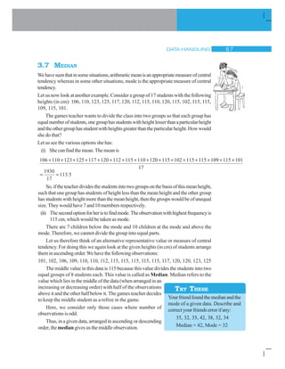 DATA HANDLING $ %
3.7 MEDIAN
Wehaveseenthatinsomesituations,arithmeticmeanisanappropriatemeasureofcentral
tendency whereas in some other situations, mode is the appropriate measure of central
tendency.
Let us now look at another example. Consider a group of 17 students with the following
heights (in cm): 106, 110, 123, 125, 117, 120, 112, 115, 110, 120, 115, 102, 115, 115,
109, 115, 101.
The games teacher wants to divide the class into two groups so that each group has
equalnumberofstudents,onegrouphasstudentswithheightlesserthanaparticularheight
andtheothergrouphasstudentwithheightsgreaterthantheparticularheight.Howwould
she do that?
Let us see the various options she has:
(i) She can find the mean. The mean is
Yourfriendfoundthemedianandthe
mode of a given data. Describe and
correctyourfriendserrorifany:
35, 32, 35, 42, 38, 32, 34
Median = 42, Mode = 32
TRY THESE
1930
17
113 5.
106 110 123 125 117 120 112 115 110 120 115 102 115 115 10              99 115 101
17
 
So,iftheteacherdividesthestudentsintotwogroupsonthebasisofthismeanheight,
such that one group has students of height less than the mean height and the other group
hasstudentswithheightmorethanthemeanheight,thenthegroupswouldbeofunequal
size. They would have 7 and 10 members respectively.
(ii) Thesecondoptionforheristofindmode.Theobservationwithhighestfrequencyis
115 cm, which would be taken as mode.
There are 7 children below the mode and 10 children at the mode and above the
mode. Therefore, we cannot divide the group into equal parts.
Let us therefore think of an alternative representative value or measure of central
tendency. For doing this we again look at the given heights (in cm) of students arrange
theminascendingorder.Wehavethefollowingobservations:
101, 102, 106, 109, 110, 110, 112, 115, 115, 115, 115, 115, 117, 120, 120, 123, 125
The middle value in this data is 115 because this value divides the students into two
equal groups of 8 students each. This value is called as Median. Median refers to the
value which lies in the middle of the data (when arranged in an
increasing or decreasing order) with half of the observations
above it and the other half below it. The games teacher decides
to keep the middle student as a refree in the game.
Here, we consider only those cases where number of
observations is odd.
Thus, in a given data, arranged in ascending or descending
order, the median gives us the middle observation.
 