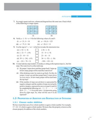 INTEGERS 5
7. Inamagicsquareeachrow,columnanddiagonalhavethesamesum.Checkwhich
ofthefollowingisamagicsquare.
5 –1 – 4 1 –10 0
–5 –2 7 – 4 –3 –2
0 3 –3 – 6 4 –7
(i) (ii)
8. Verify a – (– b) = a + b for the following values of a and b.
(i) a = 21, b = 18 (ii) a = 118, b = 125
(iii) a = 75, b = 84 (iv) a = 28, b = 11
9. Use the sign of >, < or = in the box to make the statements true.
(a) (– 8) + (– 4) (–8) – (– 4)
(b) (– 3) + 7 – (19) 15 – 8 + (– 9)
(c) 23 – 41 + 11 23 – 41 – 11
(d) 39 + (– 24) – (15) 36 + (– 52) – (– 36)
(e) – 231 + 79 + 51 –399 + 159 + 81
10. Awatertankhasstepsinsideit.Amonkeyissittingonthetopmoststep(i.e.,thefirst
step). The water level is at the ninth step.
(i) He jumps 3 steps down and then jumps back 2 steps up.
Inhowmanyjumpswillhereachthewaterlevel?
(ii) After drinking water, he wants to go back. For this, he
jumps 4 steps up and then jumps back 2 steps down
in every move. In how many jumps will he reach back
the top step?
(iii) If the number of steps moved down is represented by
negative integers and the number of steps moved up by
positive integers, represent his moves in part (i) and (ii)
bycompletingthefollowing;(a) – 3 + 2 – ... = – 8
(b) 4 – 2 + ... = 8. In (a) the sum (– 8) represents going
down by eight steps. So, what will the sum 8 in (b)
represent?
1.3 PROPERTIES OF ADDITION AND SUBTRACTION OF INTEGERS
1.3.1 Closure under Addition
We have learnt that sum of two whole numbers is again a whole number. For example,
17 +24=41whichisagainawholenumber.Weknowthat,thispropertyisknownasthe
closure property for addition of the whole numbers.
 