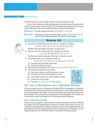 MATHEMATICS$ 
Note that in general, we may not get the same value for median and mode.
Thuswerealisethatmean,modeandmedianarethenumbersthataretherepresentative
values of a group of observations or data. They lie between the minimum and maximum
values of the data. They are also called the measures of the central tendency.
EXAMPLE 7 Find the median of the data: 24, 36, 46, 17, 18, 25, 35
SOLUTION We arrange the data in ascending order, we get 17, 18, 24, 25, 35, 36, 46
Median is the middle observation. Therefore 25 is the median.
EXERCISE 3.2
1. The scores in mathematics test (out of 25) of 15 students is as follows:
19, 25, 23, 20, 9, 20, 15, 10, 5, 16, 25, 20, 24, 12, 20
Find the mode and median of this data. Are they same?
2. The runs scored in a cricket match by 11 players is as follows:
6, 15, 120, 50, 100, 80, 10, 15, 8, 10, 15
Find the mean, mode and median of this data. Are the three same?
3. The weights (in kg.) of 15 students of a class are:
38, 42, 35, 37, 45, 50, 32, 43, 43, 40, 36, 38, 43, 38, 47
(i) Find the mode and median of this data.
(ii) Is there more than one mode?
4. Find the mode and median of the data: 13, 16, 12, 14, 19, 12, 14, 13, 14
5. Tellwhetherthestatementistrueorfalse:
(i) The mode is always one of the numbers in a data.
(ii) The mean can be one of the numbers in a data.
(iii) The median is always one of the numbers in a data.
(iv) A data always has a mode.
(v) The data 6, 4, 3, 8, 9, 12, 13, 9 has mean 9.
3.8 USE OF BAR GRAPHS WITH A DIFFERENT PURPOSE
We have seen last year how information collected could be first arranged in a frequency
distribution table and then this information could be put as a visual representation in the
form of pictographs or bar graphs. You can look at the bar graphs and make deductions
aboutthedata.Youcanalsogetinformationbasedonthesebargraphs.Forexample,you
can say that the mode is the longest bar if the bar represents the frequency.
3.8.1 Choosing a Scale
We know that a bar graph is a representation of numbers using bars of uniform width and
the lengths of the bars depend upon the frequency and the scale you have chosen. For
example,inabargraphwherenumbersinunitsaretobeshown,thegraphrepresentsone
unitlengthforoneobservationandifithastoshownumbersintensorhundreds,oneunit
length can represent 10 or 100 observations. Consider the following examples:
 