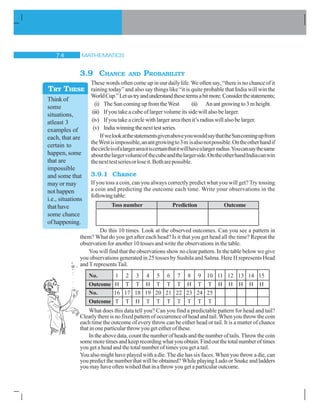 MATHEMATICS% 
3.9 CHANCE AND PROBABILITY
These words often come up in our daily life. We often say, “there is no chance of it
raining today” and also say things like “it is quite probable that India will win the
WorldCup.”Letustryandunderstandthesetermsabitmore.Considerthestatements;
(i) The Sun coming up from the West (ii) Anantgrowingto3mheight.
(iii) If you take a cube of larger volume its side will also be larger.
(iv) If you take a circle with larger area then it’s radius will also be larger.
(v) Indiawinningthenexttestseries.
If welookatthestatementsgivenaboveyouwouldsaythattheSuncomingupfrom
theWestisimpossible,anantgrowingto3m isalsonotpossible.Ontheotherhandif
thecircleisofalargerareaitiscertainthatitwillhavealargerradius.Youcansaythesame
aboutthelargervolumeof thecubeandthelargerside.OntheotherhandIndiacanwin
thenexttestseriesorloseit.Botharepossible.
3.9.1 Chance
If you toss a coin, can you always correctly predict what you will get? Try tossing
a coin and predicting the outcome each time. Write your observations in the
followingtable:
Toss number Prediction Outcome
Do this 10 times. Look at the observed outcomes. Can you see a pattern in
them? What do you get after each head? Is it that you get head all the time? Repeat the
observation for another 10 tosses and write the observations in the table.
You will find that the observations show no clear pattern. In the table below we give
you observations generated in 25 tosses by Sushila and Salma. Here H represents Head
and T represents Tail.
No. 1 2 3 4 5 6 7 8 9 10 11 12 13 14 15
Outcome H T T H T T T H T T H H H H H
No. 16 17 18 19 20 21 22 23 24 25
Outcome T T H T T T T T T T
What does this data tell you? Can you find a predictable pattern for head and tail?
Clearly there is no fixed pattern of occurrence of head and tail. When you throw the coin
each time the outcome of every throw can be either head or tail. It is a matter of chance
that in one particular throw you get either of these.
In the above data, count the number of heads and the number of tails. Throw the coin
somemoretimesandkeeprecordingwhat youobtain. Findout the total numberoftimes
you get a head and the total number of times you get a tail.
You also might have played with a die. The die has six faces. When you throw a die, can
you predict the number that will be obtained? While playing Ludo or Snake and ladders
you may have often wished that in a throw you get a particular outcome.
Think of
some
situations,
atleast 3
examples of
each, that are
certain to
happen, some
that are
impossible
and some that
may or may
not happen
i.e., situations
thathave
some chance
of happening.
TRY THESE
 