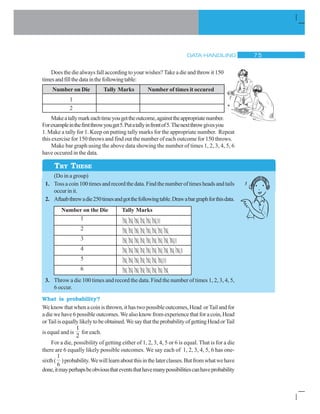 DATA HANDLING % #
|||| |||| |||| |||| |||| |||||||
|||| |||| |||| |||| |||| |||| |||| |||||
|||| |||| |||| |||| |||| |||| |||| |||| ||||||
|||| |||| |||| |||| ||||| |||| |||| |||| |||| ||||||
|||| |||| |||| |||| |||| |||| |||||||
||||| |||| |||| |||| |||| |||| |||| ||||
Does the die always fall according to your wishes? Take a die and throw it 150
timesandfillthedatainthefollowingtable:
Number on Die Tally Marks Number of times it occured
1
2
Makeatallymarkeachtimeyougettheoutcome,againsttheappropriatenumber.
Forexampleinthefirstthrowyouget5.Putatallyinfrontof5.Thenextthrowgivesyou
1. Make a tally for 1. Keep on putting tally marks for the appropriate number. Repeat
this exercise for 150 throws and find out the number of each outcome for 150 throws.
Make bar graph using the above data showing the number of times 1, 2, 3, 4, 5, 6
have occured in the data.
(Do in a group)
1. Tossacoin100timesandrecordthedata.Findthenumberoftimesheadsandtails
occurinit.
2. Aftaabthrewadie250timesandgotthefollowingtable.Drawabargraphforthisdata.
Number on the Die Tally Marks
1
2
3
4
5
6
3. Throw a die 100 times and record the data. Find the number of times 1, 2, 3, 4, 5,
6 occur.
What is probability?
We knowthatwhenacoinisthrown,ithastwopossibleoutcomes,Head orTailandfor
adiewehave6possibleoutcomes.Wealsoknow fromexperience that fora coin, Head
orTailisequallylikelytobeobtained.WesaythattheprobabilityofgettingHeadorTail
is equal and is
1
2
for each.
For a die, possibility of getting either of 1, 2, 3, 4, 5 or 6 is equal. That is for a die
there are 6 equally likely possible outcomes. We say each of 1, 2, 3, 4, 5, 6 has one-
sixth(
1
6
)probability.Wewilllearnaboutthisinthelaterclasses.Butfromwhatwehave
done,itmayperhapsbeobviousthateventsthathavemanypossibilitiescanhaveprobability
TRY THESE
 