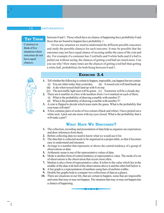 MATHEMATICS% $
between 0 and 1. Those which have no chance of happening have probability 0 and
those that are bound to happen have probability 1.
Given any situation we need to understand the different possible outcomes
and study the possible chances for each outcome. It may be possible that the
outcomes may not have equal chance of occuring unlike the cases of the coin and
die. For example if a container has 5 red balls and 9 white balls and if a ball is
pulled out without seeing, the chances of getting a red ball are much more. Can
you see why? How many times are the chances of getting a red ball than getting
a white ball, probabilities for both being between 0 and 1.
EXERCISE 3.4
1. Tellwhetherthefollowingiscertaintohappen,impossible,canhappenbutnotcertain.
(i) You are older today than yesterday. (ii) Atossedcoinwilllandheadsup.
(iii) A die when tossed shall land up with 8 on top.
(iv) Thenexttrafficlightseenwillbegreen. (v) Tomorrow will be a cloudy day.
2. There are 6 marbles in a box with numbers from 1 to 6 marked on each of them.
(i) Whatistheprobabilityofdrawingamarblewithnumber2?
(ii) Whatistheprobabilityofdrawingamarblewithnumber5?
3. A coin is flipped to decide which team starts the game. What is the probability that
yourteamwillstart?
4. A box contains pairs of socks of two colours (black and white). I have picked out a
white sock. I pick out one more with my eyes closed. What is the probability that it
willmakeapair?
WHAT HAVE WE DISCUSSED?
1. The collection, recording and presentation of data help us organise our experiences
anddrawinferencesfromthem.
2. Before collecting data we need to know what we would use it for.
3. The data that is collected needs to be organised in a proper table, so that it becomes
easy to understand and interpret.
4. Average is a number that represents or shows the central tendency of a group of
observations or data.
5. Arithmeticmeanisoneoftherepresentativevaluesofdata.
6. Modeisanotherformofcentraltendencyorrepresentativevalue.Themodeofaset
of observations is the observation that occurs most often.
7. Median is also a form of representative value. It refers to the value which lies in the
middle of the data with half of the observations above it and the other half below it.
8. Abargraphisarepresentationofnumbersusingbarsofuniformwidths.
9. Double bar graphs help to compare two collections of data at a glance.
10. There are situations in our life, that are certain to happen, some that are impossible
andsomethatmayormaynothappen.Thesituationthatmayormaynothappenhas
achanceofhappening.
Construct or
thinkoffive
situationswhere
outcomes do not
haveequal
chances.
TRY THESE
 