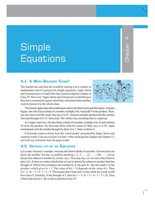 I L ATI N % %
4.1 A MIND-READING GAME!
The teacher has said that she would be starting a new chapter in
mathematics and it is going to be simple equations. Appu, Sarita
and Ameena have revised what they learnt in algebra chapter in
ClassVI.Haveyou?Appu,SaritaandAmeenaareexcitedbecause
theyhaveconstructedagamewhichtheycallmindreaderandthey
want to present it to the whole class.
Theteacherappreciatestheirenthusiasmandinvitesthemtopresenttheirgame.Ameena
begins;sheasksSaratothinkofanumber,multiplyitby4andadd5totheproduct.Then,
sheasksSaratotelltheresult.Shesaysitis65.Ameenainstantlydeclaresthatthenumber
Sara had thought of is 15. Sara nods. The whole class including Sara is surprised.
ItisAppu’sturnnow.HeasksBalutothinkofanumber,multiplyitby10andsubtract
20 from the product. He then asks Balu what his result is? Balu says it is 50. Appu
immediatelytellsthenumberthoughtbyBalu.Itis7, Baluconfirmsit.
Everybody wants to know how the ‘mind reader’ presented by Appu, Sarita and
Ameena works. Can you see how it works? After studying this chapter and chapter 12,
youwillverywellknowhowthegameworks.
4.2 SETTING UP OF AN EQUATION
LetustakeAmeena’sexample.AmeenaasksSaratothinkofanumber.Ameenadoesnot
know the number. For her, it could be anything 1, 2, 3, . . ., 11, . . . , 100, . . . . Let us
denote this unknown number by a letter, say x. You may use y or t or some other letter in
placeofx.ItdoesnotmatterwhichletterweusetodenotetheunknownnumberSarahas
thought of. When Sara multiplies the number by 4, she gets 4x. She then adds 5 to the
product, which gives 4x + 5. The value of (4x + 5) depends on the value of x. Thus
if x = 1, 4x+ 5 = 4 ×1 + 5 = 9. This means that if Sara had 1 in her mind, her result would
have been 9. Similarly, if she thought of 5, then for x = 5, 4x + 5 = 4 × 5 + 5 = 25; Thus
if Sara had chosen 5, the result would have been 25.
Chapter4
Simple
Equations
 