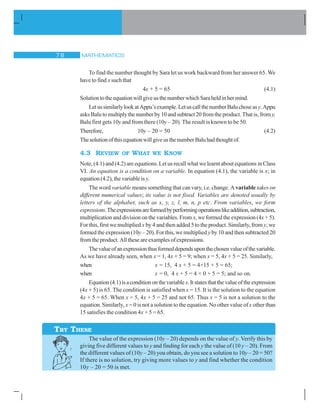 MATHEMATICS% 
To find the number thought by Sara let us work backward from her answer 65. We
have to find x such that
4x + 5 = 65 (4.1)
SolutiontotheequationwillgiveusthenumberwhichSaraheldinhermind.
LetussimilarlylookatAppu’sexample.LetuscallthenumberBaluchoseasy.Appu
asks Balu to multiply the number by 10 and subtract 20 from the product. That is, from y,
Balu first gets 10y and from there (10y – 20). The result is known to be 50.
Therefore, 10y – 20 = 50 (4.2)
ThesolutionofthisequationwillgiveusthenumberBaluhadthoughtof.
4.3 REVIEW OF WHAT WE KNOW
Note, (4.1) and (4.2) are equations. Let us recall what we learnt about equations in Class
VI. An equation is a condition on a variable. In equation (4.1), the variable is x; in
equation (4.2), the variable is y.
The word variable means something that can vary, i.e. change. A variable takes on
different numerical values; its value is not fixed. Variables are denoted usually by
letters of the alphabet, such as x, y, z, l, m, n, p etc. From variables, we form
expressions.Theexpressionsareformedbyperformingoperationslikeaddition,subtraction,
multiplication and division on the variables. From x, we formed the expression (4x + 5).
For this, first we multiplied x by 4 and then added 5 to the product. Similarly, from y,we
formed the expression (10y – 20). For this, we multiplied yby 10 and then subtracted 20
from the product. All these are examples of expressions.
Thevalueofanexpressionthusformeddependsuponthechosenvalueofthevariable.
As we have already seen, when x = 1, 4x + 5 = 9; when x = 5, 4x + 5 = 25. Similarly,
when x = 15, 4 x + 5 = 4×15 + 5 = 65;
when x = 0, 4 x + 5 = 4 × 0 + 5 = 5; and so on.
Equation(4.1)isaconditiononthevariable x.Itstatesthatthevalueoftheexpression
(4x + 5) is 65. The condition is satisfied when x = 15. It is the solution to the equation
4x + 5 = 65. When x = 5, 4x + 5 = 25 and not 65. Thus x = 5 is not a solution to the
equation. Similarly, x = 0 is not a solution to the equation. No other value of x other than
15 satisfies the condition 4x + 5 = 65.
The value of the expression (10y – 20) depends on the value of y. Verify this by
giving five different values to y and finding for each y the value of (10 y – 20). From
the different values of (10y – 20) you obtain, do you see a solution to 10y – 20 = 50?
If there is no solution, try giving more values to y and find whether the condition
10y – 20 = 50 is met.
TRY THESE
 