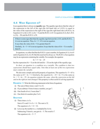 SIMPLE EQUATIONS % '
4.4 WHAT EQUATION IS?
In an equation there is always anequalitysign. The equality sign shows that the value of
the expression to the left of the sign (the left hand side or L.H.S.) is equal to
the value of the expression to the right of the sign (the right hand side or R.H.S.). In
Equation (4.1), the L.H.S. is (4x + 5) and the R.H.S. is 65. In equation (4.2), the L.H.S.
is (10y – 20) and the R.H.S. is 50.
IfthereissomesignotherthantheequalitysignbetweentheL.H.S.andtheR.H.S.,
it is not an equation. Thus, 4x + 5  65 is not an equation.
It says that, the value of (4x + 5) is greater than 65.
Similarly, 4x + 5  65 is not an equation. It says that the value of (4x + 5) is smaller
than 65.
In equations, we often find that the R.H.S. is just a number. In Equation (4.1), it is 65
and in Equation (4.2), it is 50. But this need not be always so. The R.H.S. of an equation
maybeanexpressioncontainingthevariable.Forexample,theequation
4x + 5 = 6x – 25
has the expression (4x + 5) on the left and (6x – 25) on the right of the equality sign.
In short, an equation is a condition on a variable. The condition is that two
expressions should have equal value. Note that at least one of the two expressions
must contain the variable.
We also note a simple and useful property of equations. The equation 4x +5 = 65 is
the same as 65 = 4x + 5. Similarly, the equation 6x – 25 = 4x +5 is the same as
4x + 5 = 6x – 25. An equation remains the same, when the expression on the left
and on the right are interchanged. This property is often useful in solving equations.
EXAMPLE 1 Writethefollowingstatementsintheformofequations:
(i) The sum of three times x and 11 is 32.
(ii) If you subtract 5 from 6 times a number, you get 7.
(iii) One fourth of m is 3 more than 7.
(iv) One third of a number plus 5 is 8.
SOLUTION
(i) Three times x is 3x.
Sum of 3x and 11 is 3x + 11. The sum is 32.
The equation is 3x + 11 = 32.
(ii) Let us say the number is z; z multiplied by 6 is 6z.
Subtracting 5 from 6z, one gets 6z – 5. The result is 7.
The equation is 6z – 5 = 7
 
