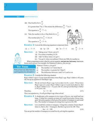 MATHEMATICS 
(iii) One fourth of m is
m
4
.
It is greater than 7 by 3. This means the difference (
m
4
7) is 3.
The equation is
m
4
7 = 3.
(iv) Take the number to be n. One third of n is
n
3
.
The number plus 5 is
n
3
+ 5. It is 8.
The equation is
n
3
+ 5 = 8.
EXAMPLE 2 Convertthefollowingequationsinstatementform:
(i) x – 5 = 9 (ii) 5p = 20 (iii) 3n + 7 = 1 (iv)
m
5
– 2 = 6
SOLUTION (i) Taking away 5 from x gives 9.
(ii) Five times a number p is 20.
(iii) Add 7 to three times n to get 1.
(iv) You get 6, when you subtract 2 from one fifth of a number m.
Whatisimportanttonoteisthatforagivenequation,notjustone,butmanystatements
forms can be given. For example, for Equation (i) above, you can say:
Subtract 5 from x, you get 9.
or The number x is 5 more than 9.
or The number x is greater by 5 than 9.
or The difference between x and 5 is 9, and so on.
EXAMPLE 3 Considerthefollowingsituation:
Raju’s father’s age is 5 years more than three times Raju’s age. Raju’s father is 44 years
old. Set up an equation to find Raju’s age.
SOLUTION We do not know Raju’s age. Let us take it to be y years. Three times
Raju’s age is 3y years. Raju’s father’s age is 5 years more than 3y; that
is, Raju’s father is (3y + 5) years old. It is also given that Raju’s father
is 44 years old.
Therefore, 3y + 5 = 44 (4.3)
Thisisanequationiny.ItwillgiveRaju’sagewhensolved.
EXAMPLE 4 A shopkeeper sells mangoes in two types of boxes, one small and one
large. A large box contains as many as 8 small boxes plus 4 loose man-
goes.Setupanequationwhichgivesthenumberofmangoesineachsmall
box. The number of mangoes in a large box is given to be 100.
SOLUTION Let a small box contain m mangoes. A large box contains 4 more than 8
times m, that is, 8m + 4 mangoes. But this is given to be 100. Thus
8m + 4 = 100 (4.4)
Youcangetthenumberofmangoesinasmallboxbysolvingthisequation.
Writeatleastoneotherformfor
eachEquation(ii),(iii)and(iv).
TRY THESE
 