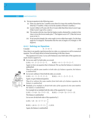 MATHEMATICS
6. Setupanequationinthefollowingcases:
(i) Irfan says that he has 7 marbles more than five times the marbles Parmit has.
Irfan has 37 marbles. (Take m to be the number of Parmit’s marbles.)
(ii) Laxmi’sfatheris49yearsold.Heis4yearsolderthanthreetimesLaxmi’sage.
(Take Laxmi’s age to be y years.)
(iii) The teacher tells the class that the highest marks obtained by a student in her
class is twice the lowest marks plus 7. The highest score is 87. (Take the lowest
score to be l.)
(iv) Inanisoscelestriangle,thevertexangleistwiceeitherbaseangle.(Letthebase
angle be b in degrees. Remember that the sum of angles of a triangle is 180
degrees).
4.4.1 Solving an Equation
Consider 8 – 3 = 4 + 1 (4.5)
Since there is an equality sign between the two sides, so, at present we call it a numerical
equation.Youwillstudyaboutitsformalterminologyinthelaterclasses.
The equation (4.5) is true. Let us call it balanced, since both sides of the equation are
equal. (Each is equal to 5).
l Let us now add 2 to both sides; as a result
L.H.S. = 8 – 3 + 2 = 5 + 2 = 7, R.H.S. = 4 + 1 + 2 = 5 + 2 = 7.
Again we have an equation that is balanced. We say that the balance is retained or
undisturbed.
Thus if we add the same number to both sides of a balance equation, the balance
is undisturbed.
l Let us now subtract 2 from both the sides; as a result,
L.H.S. = 8 – 3 – 2 = 5 – 2 = 3, R.H.S. = 4 + 1 – 2 = 5 – 2 = 3.
Again, we get a balanced equation.
Thus if we subtract the same number from both sides of a balance equation, the
balance is undisturbed.
l Similarly, if we multiply or divide both sides of the equation by the same number,
the balance is undisturbed.
For example let us multiply both the sides of the equation by 3, we get
L.H.S. = 3 × (8 – 3) = 3 × 5 = 15, R.H.S. = 3 × (4 + 1) = 3 × 5 = 15.
Thebalanceisundisturbed.
Let us now divide both sides of the equation by 2.
L.H.S. = (8 – 3) ÷ 2 = 5 ÷ 2 =
5
2
R.H.S. = (4+1) ÷ 2 = 5 ÷ 2 =
5
2
= L.H.S.
Again,thebalanceisundisturbed.
 