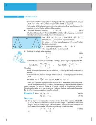MATHEMATICS 
To confirm whether we are right, we shall put x = 5 in the original equation. We get
L.H.S. = x + 3 = 5 + 3 = 8, which is equal to the R.H.S. as required.
Bydoingtherightmathematicaloperation(i.e.,subtracting3)onboththesidesofthe
equation, we arrived at the solution of the equation.
l Let us look at another equation x – 3 = 10 (4.7)
What should we do here? We should add 3 to both the sides, By doing so, we shall
retain the balance and also the L.H.S. will reduce to just x.
New L.H.S. = x – 3 + 3 = x , New R.H.S. = 10 + 3 = 13
Therefore, x = 13, which is the required solution.
Byputtingx=13intheoriginalequation(4.7)weconfirmthat
thesolutioniscorrect:
L.H.S. of original equation = x – 3 = 13 – 3 = 10
This is equal to the R.H.S. as required.
l Similarly,letuslookattheequations
5y = 35 (4.8)
m
2
= 5 (4.9)
In the first case, we shall divide both the sides by 5. This will give us justy onL.H.S.
New L.H.S. =
5
5
5
5
y y
y
u
, New R.H.S. =
35
5
5 7
5
7
u
Therefore, y = 7
This is the required solution. We can substitute y = 7 in Eq. (4.8) and check that it is
satisfied.
In the second case, we shall multiply both sides by 2. This will give us just m on the
L.H.S.
The new L.H.S. =
m
2
2u = m. The new R.H.S. = 5 × 2 = 10.
Hence,m=10(Itistherequiredsolution.Youcancheckwhetherthesolutioniscorrect).
One can see that in the above examples, the operation we need to perform depends
on the equation. Our attempt should be to get the variable in the equation separated.
Sometimes,fordoingsowemayhavetocarryoutmorethanonemathematicaloperation.
Letussolvesomemoreequationswiththisinmind.
EXAMPLE 5 Solve: (a) 3n + 7 = 25 (4.10)
(b) 2p – 1 = 23 (4.11)
SOLUTION
(a) Wegostepwisetoseparatethevariable nontheL.H.S.oftheequation.TheL.H.S.
is 3n + 7. We shall first subtract 7 from it so that we get 3n. From this, in the next
step we shall divide by 3 to get n. Remember we must do the same operation on
both sides of the equation. Therefore, subtracting 7 from both sides,
3n + 7 – 7 = 25 – 7 (Step 1)
or 3n = 18
 