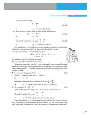 SIMPLE EQUATIONS  #
Now divide both sides by 3,
3
3
n
=
18
3
(Step 2)
or n = 6,whichisthesolution.
(b) What should we do here? First we shall add 1 to both the sides:
2p – 1 + 1 = 23 + 1 (Step 1)
or 2p = 24
Now divide both sides by 2, we get
2
2
24
2
p
(Step 2)
or p = 12,whichisthesolution.
One good practice you should develop is to check the solution you have obtained.
Although we have not done this for (a) above, let us do it for this example.
Let us put the solution p = 12 back into the equation.
L.H.S. = 2p – 1 = 2 × 12 – 1 = 24 – 1
= 23 = R.H.S.
The solution is thus checked for its correctness.
Why do you not check the solution of (a) also?
We are now in a position to go back to the mind-reading game presented by Appu,
Sarita, and Ameena and understand how they got their answers. For this purpose, let us
look at the equations (4.1) and (4.2) which correspond respectively to Ameena’s and
Appu’sexamples.
l First consider the equation 4x + 5 = 65. (4.1)
Subtract 5 from both sides, 4x + 5 – 5 = 65 – 5.
i.e. 4x = 60
Divide both sides by 4; this will separate x. We get
4
4
x
=
60
4
or x = 15, which is the solution. (Check, if it is correct.)
l Now consider,10y – 20 = 50 (4.2)
Adding 20 to both sides, we get 10y – 20 + 20 = 50 + 20 or 10y = 70
Divide both sides by 10, we get
10
10
y
=
70
10
or y = 7, which is the solution. (Check if it is correct.)
YouwillrealisethatexactlytheseweretheanswersgivenbyAppu,SaritaandAmeena.
Theyhadlearnttoset-upequationsandsolvethem.Thatiswhytheycouldconstructtheir
mindreadergameandimpressthewholeclass. WeshallcomebacktothisinSection4.7.
 