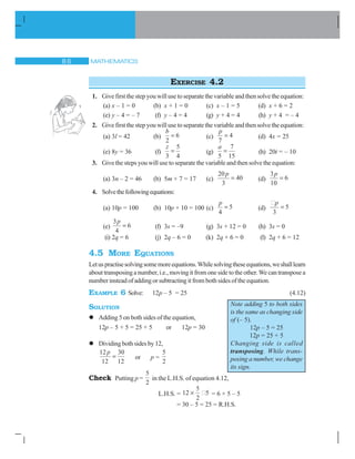 MATHEMATICS $
EXERCISE 4.2
1. Give first the step you will use to separate the variable and then solve the equation:
(a) x – 1 = 0 (b) x + 1 = 0 (c) x – 1 = 5 (d) x + 6 = 2
(e) y – 4 = – 7 (f) y – 4 = 4 (g) y + 4 = 4 (h) y + 4 = – 4
2. Give first the step you will use to separate the variable and then solve the equation:
(a) 3l = 42 (b)
b
2
6 (c)
p
7
4 (d) 4x = 25
(e) 8y = 36 (f)
z
3
5
4
(g)
a
5
7
15
(h) 20t = – 10
3. Give the steps you will use to separate the variable and then solve the equation:
(a) 3n – 2 = 46 (b) 5m + 7 = 17 (c)
20
3
40
p
(d)
3
10
6
p
4. Solvethefollowingequations:
(a) 10p = 100 (b) 10p + 10 = 100 (c)
p
4
5 (d)
p
3
5
(e)
3
4
6
p
(f) 3s = –9 (g) 3s + 12 = 0 (h) 3s = 0
(i) 2q = 6 (j) 2q – 6 = 0 (k) 2q + 6 = 0 (l) 2q + 6 = 12
4.5 MORE EQUATIONS
Letuspractisesolvingsomemoreequations.Whilesolvingtheseequations,weshalllearn
abouttransposinganumber,i.e.,movingitfromonesidetotheother.Wecantransposea
number instead of adding or subtracting it from both sides of the equation.
EXAMPLE 6 Solve: 12p – 5 = 25 (4.12)
SOLUTION
l Adding 5 on both sides of the equation,
12p – 5 + 5 = 25 + 5 or 12p = 30
l Dividingbothsidesby12,
12
12
30
12
p
or p =
5
2
Check Putting p =
5
2
in the L.H.S. of equation 4.12,
L.H.S. = 12
5
2
5u = 6 × 5 – 5
= 30 – 5 = 25 = R.H.S.
Note adding 5 to both sides
is the same as changing side
of (– 5).
12p – 5 = 25
12p = 25 + 5
Changing side is called
transposing. While trans-
posing a number, we change
its sign.
 