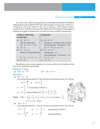 SIMPLE EQUATIONS  %
Aswehaveseen,whilesolvingequationsonecommonlyusedoperationisaddingor
subtracting the same number on both sides of the equation. Transposing a number (i.e.
changing the side of the number) is the same as adding or subtracting the number
from both sides. In doing so, the sign of the number has to be changed. What applies to
numbers also applies to expressions. Let us take two more examples of transposing.
AddingorSubtracting Transposing
on both sides
(i) 3p – 10 = 5 (i) 3p – 10 = 5
Add 10 to both sides Transpose (–10) from L.H.S. to R.H.S.
3p – 10 + 10 = 5 + 10 (On transposing – 10 becomes + 10).
or 3p = 15 3p = 5 + 10 or 3p = 15
(ii) 5x + 12 = 27 (ii) 5x + 12 = 27
Subtract 12 from both sides Transposing + 12
(On transposing + 12 becomes – 12)
5x + 12 – 12 = 27 – 12 5x = 27 – 12
or 5x = 15 or 5x = 15
Weshallnowsolvetwomoreequations.Asyoucanseetheyinvolvebrackets,which
have to be solved before proceeding.
EXAMPLE 7 Solve
(a) 4 (m + 3) = 18 (b) – 2(x + 3) = 5
SOLUTION
(a) 4(m + 3) = 18
Letusdivideboththesidesby4.ThiswillremovethebracketsintheL.H.S.Weget,
m  3
18
4
or m  3
9
2
or m
9
2
3 (transposing 3 to R.H.S.)
or m
3
2
(requiredsolution) as
9
2
3
9
2
6
2
3
2
 
§
©¨
·
¹¸
Check L.H.S. = 4
3
2
3 4
3
2
4 3 2 3 4 3
ª
¬«
º
¼» u  u u  u [put m =
3
2
]
= 6 + 12 = 18 = R.H.S.
(b) –2(x + 3) = 5
We divide both sides by (– 2), so as to remove the brackets in the L.H.S. We get,
x  3
5
2
or x =
5
2
3 (transposing 3 to R.H.S.)
i.e. x =
5 6
2
or x =
11
2

(requiredsolution)
 