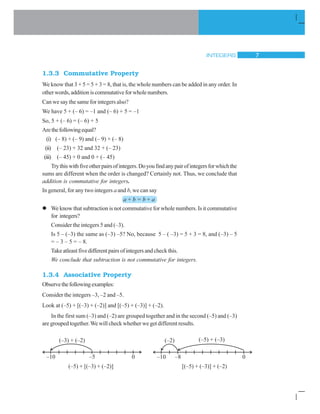 INTEGERS 7
1.3.3 Commutative Property
We know that 3 + 5 = 5 + 3 = 8, that is, the whole numbers can be added in any order. In
otherwords,additioniscommutativeforwholenumbers.
Can we say the same for integers also?
We have 5 + (– 6) = –1 and (– 6) + 5 = –1
So, 5 + (– 6) = (– 6) + 5
Arethefollowingequal?
(i) (– 8) + (– 9) and (– 9) + (– 8)
(ii) (– 23) + 32 and 32 + (– 23)
(iii) (– 45) + 0 and 0 + (– 45)
Trythiswithfiveotherpairsofintegers.Doyoufindanypairofintegersforwhichthe
sums are different when the order is changed? Certainly not. Thus, we conclude that
addition is commutative for integers.
In general, for any two integers a and b, we can say
a + b = b + a
We know that subtraction is not commutative for whole numbers. Is it commutative
for integers?
Consider the integers 5 and (–3).
Is 5 – (–3) the same as (–3) –5? No, because 5 – ( –3) = 5 + 3 = 8, and (–3) – 5
= – 3 – 5 = – 8.
Take atleast five different pairs of integers and check this.
We conclude that subtraction is not commutative for integers.
1.3.4 Associative Property
Observethefollowingexamples:
Consider the integers –3, –2 and –5.
Look at (–5) + [(–3) + (–2)] and [(–5) + (–3)] + (–2).
In the first sum (–3) and (–2) are grouped together and in the second (–5) and (–3)
are grouped together.We will check whether we get different results.
(–5) + [(–3) + (–2)] [(–5) + (–3)] + (–2)
 