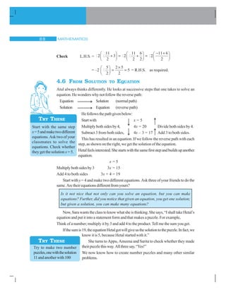 MATHEMATICS 
Check L.H.S. = 2
11
2
3 2
11
2
6
2
2
11 6
2

§
©¨
·
¹¸ 
§
©¨
·
¹¸
 §
©¨
·
¹¸
= –2
5
2
2 5
2
5
§
©¨
·
¹¸
u
= R.H.S. as required.
4.6 FROM SOLUTION TO EQUATION
Atul always thinks differently. He looks at successive steps that one takes to solve an
equation. He wonders why not follow the reverse path:
Equation Solution (normalpath)
Solution Equation (reverse path)
Hefollowsthepathgivenbelow:
Startwith x = 5
Multiply bothsides by4, 4x = 20 Divide both sides by 4.
Subtract 3 from both sides, 4x – 3 = 17 Add 3 to both sides.
This has resulted in an equation. If we follow the reverse path with each
step, as shown on the right, we get the solution of the equation.
Hetalfeelsinterested.Shestartswiththesamefirststepandbuildsupanother
equation.
x = 5
Multiplybothsidesby3 3x = 15
Add 4 to both sides 3x + 4 = 19
Start with y= 4 and make two different equations. Ask three of your friends to do the
same.Aretheirequationsdifferentfromyours?
Is it not nice that not only can you solve an equation, but you can make
equations? Further, did you notice that given an equation, you get one solution;
but given a solution, you can make many equations?
Now,Sarawantstheclasstoknowwhatsheisthinking.Shesays,“IshalltakeHetal’s
equation and put it into a statement form and that makes a puzzle. For example,
Think of a number; multiply it by 3 and add 4 to the product. Tell me the sum you get.
Ifthesumis19,theequationHetalgotwillgiveusthesolutiontothepuzzle.Infact,we
know it is 5, because Hetal started with it.”
She turns to Appu, Ameena and Sarita to check whether they made
theirpuzzlethisway.Allthreesay,“Yes!”
We now know how to create number puzzles and many other similar
problems.
Try to make two number
puzzles,onewiththesolution
11andanotherwith100
TRY THESE
Start with the same step
x=5andmaketwodifferent
equations. Ask two of your
classmates to solve the
equations. Check whether
they get the solution x = 5.
TRY THESE
 