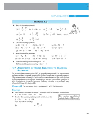 SIMPLE EQUATIONS  '
EXERCISE 4.3
1. Solvethefollowingequations.
(a) 2
5
2
37
2
y  (b) 5t + 28 = 10 (c)
a
5
3 2 (d)
q
4
7 5
(e)
5
2
10x (f)
5
2
25
4
x (g) 7
19
2
13m  (h) 6z + 10 = –2
(i)
3
2
2
3
l
(j)
2
3
5 3
b
2. Solvethefollowingequations.
(a) 2(x + 4) = 12 (b) 3(n – 5) = 21 (c) 3(n – 5) = – 21
(d) 3 – 2(2 – y ) = 7 (e) – 4(2 – x) = 9 (f) 4(2 – x) = 9
(g) 4 + 5 (p – 1) = 34 (h) 34 – 5(p – 1) = 4
3. Solvethefollowingequations.
(a) 4 = 5(p – 2) (b) – 4 = 5(p – 2) (c) –16 = –5 (2 – p)
(d) 10 = 4 + 3(t + 2) (e) 28 = 4 + 3(t + 5) (f) 0 = 16 + 4(m – 6)
4. (a) Construct 3 equations starting with x = 2
(b) Construct 3 equations starting with x = – 2
4.7 APPLICATIONS OF SIMPLE EQUATIONS TO PRACTICAL
SITUATIONS
Wehavealreadyseenexamplesinwhichwehavetakenstatementsineverydaylanguage
andconvertedthemintosimpleequations.Wealsohavelearnthowtosolvesimpleequations.
Thuswearereadytosolvepuzzles/problemsfrompracticalsituations.Themethodisfirst
to form equations corresponding to such situations and then to solve those equations to
give the solution to the puzzles/problems. We begin with what we have already seen
(Example 1 (i) and (iii), Section 4.2)
EXAMPLE 8 The sum of three times a number and 11 is 32. Find the number.
SOLUTION
l Iftheunknownnumberistakentobex,thenthreetimesthenumberis3x andthesum
of 3x and 11 is 32. That is, 3x + 11 = 32
l To solve this equation, we transpose 11 to R.H.S., so that
3x = 32 – 11 or 3x = 21
Now, divide both sides by 3
So x =
21
3
= 7
This equation was obtained
earlierinSection4.2,Example1.
 