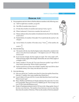 SIMPLE EQUATIONS ' 
EXERCISE 4.4
1. Setupequationsandsolvethemtofindtheunknownnumbersinthefollowingcases:
(a) Add 4 to eight times a number; you get 60.
(b) Onefifthofanumberminus4gives3.
(c) If I take three fourths of a number and count up 3 more, I get 21.
(d) When I subtracted 11 from twice a number, the result was 15.
(e) Munna subtracts thrice the number of notebooks he has from 50, he finds the
result to be 8.
(f) Ibenhal thinks of a number. If she adds 19 to it and divides the sum by 5, she
willget8.
(g) Anwar thinks of a number. If he takes away 7 from
5
2
of the number, the
result is
11
2
.
2. Solvethefollowing:
(a) The teacher tells the class that the highest marks obtained by a student in her
class is twice the lowest marks plus 7. The highest score is 87. What is the
lowest score?
(b) In an isosceles triangle, the base angles are equal. The vertex angle is 40°.
Whatarethebaseanglesofthetriangle?(Remember,thesumofthreeanglesof
a triangle is 180°).
(c) Smita’s mother is 34 years old. Two years from now mother’s age will be 4
times Smita’s present age. What is Smita’s present age?
(d) Sachin scored twice as many runs as Rahul. Together, their runs fell two short
of a double century. How many runs did each one score?
3. Solvethefollowing:
(i) Irfan says that he has 7 marbles more than five times the marbles Parmit has.
Irfan has 37 marbles. How many marbles does Parmit have?
(ii) Laxmi'sfatheris49yearsold.Heis4yearsolderthanthreetimesLaxmi'sage.
WhatisLaxmi'sage?
(iii) Maya, Madhura and Mohsina are friends studying in the same class. In a class
test in geography, Maya got 16 out of 25. Madhura got 20. Their average score
was 19. How much did Mohsina score?
(iv) PeopleofSundargramplantedatotalof102treesinthevillagegarden.Someof
the trees were fruit trees. The number of non-fruit trees were two more than
threetimesthenumberoffruittrees.Whatwasthenumberoffruittreesplanted?
 