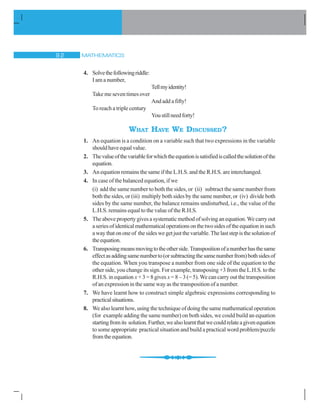 MATHEMATICS'
4. Solvethefollowingriddle:
I am a number,
Tellmyidentity!
Take me seven times over
And add a fifty!
To reach a triple century
Youstillneedforty!
WHAT HAVE WE DISCUSSED?
1. An equation is a condition on a variable such that two expressions in the variable
shouldhaveequalvalue.
2. Thevalueofthevariableforwhichtheequationissatisfiediscalledthesolutionofthe
equation.
3. An equation remains the same if the L.H.S. and the R.H.S. are interchanged.
4. In case of the balanced equation, if we
(i) add the same number to both the sides, or (ii) subtract the same number from
both the sides, or (iii) multiply both sides by the same number, or (iv) divide both
sides by the same number, the balance remains undisturbed, i.e., the value of the
L.H.S. remains equal to the value of the R.H.S.
5. Theabovepropertygivesasystematicmethodofsolvinganequation.Wecarryout
aseriesofidenticalmathematicaloperationsonthetwosidesoftheequationinsuch
awaythatononeof thesideswegetjustthevariable.Thelaststepisthesolutionof
theequation.
6. Transposingmeansmovingtotheotherside.Transpositionofanumberhasthesame
effectasaddingsamenumberto(orsubtractingthesamenumberfrom)bothsidesof
the equation. When you transpose a number from one side of the equation to the
other side, you change its sign. For example, transposing +3 from the L.H.S. to the
R.H.S. in equation x+ 3 = 8 gives x= 8 – 3 (= 5). We can carry out the transposition
of an expression in the same way as the transposition of a number.
7. We have learnt how to construct simple algebraic expressions corresponding to
practicalsituations.
8. We also learnt how, using the technique of doing the same mathematical operation
(for example adding the same number) on both sides, we could build an equation
startingfromits solution.Further,wealsolearntthatwecouldrelateagivenequation
to some appropriate practical situation and build a practical word problem/puzzle
fromtheequation.
 