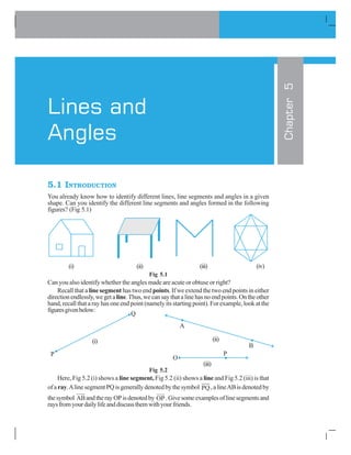 5.1 INTRODUCTION
You already know how to identify different lines, line segments and angles in a given
shape. Can you identify the different line segments and angles formed in the following
figures? (Fig 5.1)
(i) (ii) (iii) (iv)
Fig 5.1
Can you also identify whether the angles made are acute or obtuse or right?
Recall that a line segment has two end points. If we extend the two end points in either
directionendlessly,wegetaline.Thus,wecansaythatalinehasnoendpoints.Ontheother
hand, recall that a ray has one end point (namely its starting point). For example, look at the
figuresgivenbelow:
Fig 5.2
Here, Fig 5.2 (i) shows a line segment, Fig 5.2 (ii) shows a line and Fig 5.2 (iii) is that
ofa ray.AlinesegmentPQisgenerallydenotedbythesymbol PQ,alineABisdenotedby
thesymbol AB
HJJG
andtherayOPisdenotedby OP
J GJJ
.Givesomeexamplesoflinesegmentsand
raysfromyourdailylifeanddiscussthemwithyourfriends.
Chapter5
Lines and
Angles
(iii)
(i) (ii)
 