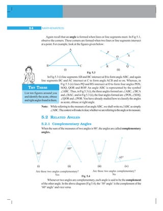 MATHEMATICS9 4
Again recall that an angle is formed when lines or line segments meet. In Fig 5.1,
observe the corners. These corners are formed when two lines or line segments intersect
at a point. For example, look at the figures given below:
Fig 5.3
In Fig 5.3 (i) line segmentsAB and BC intersect at B to form angleABC, and again
line segments BC and AC intersect at C to form angle ACB and so on. Whereas, in
Fig 5.3 (ii) lines PQ and RS intersect at O to form four angles POS,
SOQ, QOR and ROP. An angle ABC is represented by the symbol
∠ABC.Thus,inFig5.3(i),thethreeanglesformedare ∠ABC,∠BCA
and∠BAC,andinFig5.3(ii),thefouranglesformedare∠POS,∠SOQ,
∠QORand ∠POR.Youhavealreadystudiedhowtoclassifytheangles
as acute, obtuse or right angle.
Note: WhilereferringtothemeasureofanangleABC,weshallwritem∠ABCassimply
∠ABC.Thecontextwillmakeitclear,whetherwearereferringtotheangleoritsmeasure.
5.2 RELATED ANGLES
5.2.1 Complementary Angles
Whenthesumofthemeasuresoftwoanglesis90°,theanglesarecalledcomplementary
angles.
(i) (ii)
List ten figures around you
andidentifytheacute,obtuse
andrightanglesfoundinthem.
TRY THESE
Whenever two angles are complementary, each angle is said to be thecomplement
oftheotherangle.Intheabovediagram(Fig5.4),the‘30°angle’isthecomplementofthe
‘60° angle’ and vice versa.
Are these two angles complementary?
No
(i) (ii) (iii) (iv)
Are these two angles complementary?
Yes
Fig 5.4
 